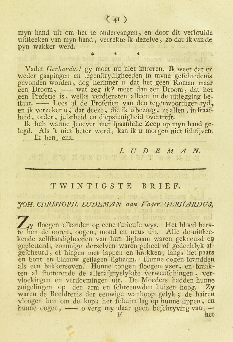myn hand uit om het te ondervangen, en door dit verbruide uitfteeken van myn hand, verrekte ik dezelve, zo dat ik van de pyn wakker werd. * * * Vader Gerhardus! gy moet nu niet knorren. Ik weet dat er weder gaapingen en tegenftrydigheeden in myne gefchiedenis gevonden worden, dog herinner u dat het geen Roman maar een Droom, wat zeg ik ? meer dan een Droom, dat het een Profetie is, welks verdiensten alleen in de uitlegging be- ftaat. Lees al de Profetien van den tegenwoordigen.tyd, en ik verzeker u, dat deeze, die ik u bezorg, ze allen, in fraai- heid, order, juistheid en diepzinnigheid overtreft. Ik heb warme Jenever met fpaanfche Zeep op myn hand ge- legd. Als ’t niet beter word, kan ik u morgen niet fchrijven. Ik ben, enz. L U D E M A N. TWINTIGSTE BRIEF. JOH. CHRISTOPH. LUDEMAN aan Vader GERHARDUS\ ‘Zy Hoegen elkander op eene furieufe wys. Het bloed bers- te hen de ooren, oogen, mond en neus uit. Alle deriiitftee- kende zelfftandigheeden van hun lighaam waren gekneusd eijt gepktterd; zommige derzelven waren geheel of gedeeltlyk af- gefcheurd, of hingen met lappen en brokken, langs het paars cn bont en blaauw geflagen lighaam. Hunne oogen brandden als een bakkersoven. Hunne tongen floegen yzer, en braak- ten al ftotterende de allcrüfgryslykfte verwenlchingen , ver- vloekingen en verdoemingen uit. De Moeders hadden hunne zuigelingen op den arm en fchreeuwden huizen hoog. Zy waren de Beeldtenis der eeuwige wanhoop gelyk ; de hairek vloogen hen om de kop; het fchuim lag op hunne lippen, cn hunne oogen, o verg my daar geen .befchryving van,— F het