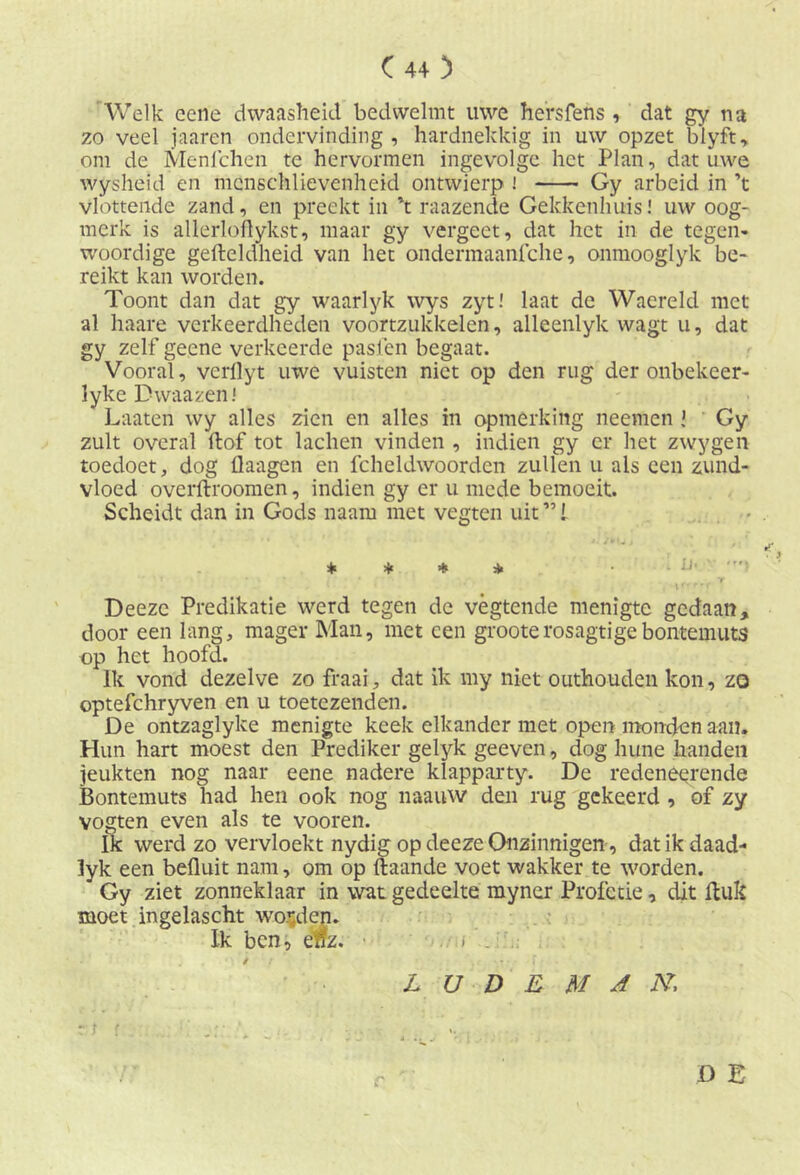 Welk eene dwaasheid bedwelmt uwe hefsfens , dat gy na zo veel jaaren ondervinding, hardnekkig in uw opzet blyft, om de Menfchen te hervormen ingevolge het Plan, dat uwe wysheid en mcnschlievenheid ontwierp ! Gy arbeid in ’t vlottende zand, en preekt in 't raazende Gekkenhuis! uw oog- merk is allerloflykst, maar gy vergeet, dat het in de tegen- woordige gefteldheid van het ondermaanfche, onmooglyk1 be- reikt kan worden. Toont dan dat gy waarlyk wys zyt! laat de Waereld met al haare verkeerdheden voortzukkelen, alleenlyk wagt u, dat gy zelf geene verkeerde pasfen begaat. Vooral, verllyt uwe vuisten niet op den rug der onbekeer- lyke Dwaazen! Laaten wy alles zien en alles in opmerking neemen J Gy zult overal ftof tot lachen vinden , indien gy er het zwygen toedoet, dog flaagen en fcheldwoordcn zullen u als een zund- vloed overftroomen, indien gy er u mede bemoeit. Scheidt dan in Gods naarn met vegten uit ”! * * * * Deezc Predikatie werd tegen de vègtende menigte gedaan, door een lang, mager Man, met een grooterosagtigebontemuts op het hoofd. Ik vond dezelve zo fraai, dat ik my niet outhouden kon, zo optefchryven en u toetezenden. De ontzaglyke menigte keek elkander met open monden aan. Hun hart moest den Prediker gelyk geeven, dog hune handen jeukten nog naar eene nadere klapparty. De redenerende Bontemuts had hen ook nog naauw den rug gekeerd , of zy vogten even als te vooren. ik werd zo vervloekt nydig op deeze Onzinnigen, dat ik daad- lyk een befluit nam, om op ftaande voet wakker te worden. Gy ziet zonneklaar in wat gedeelte myner Profetie, dit Huk moet ingelascht worden. Ik ben, enz. D E / L U D E M A N,