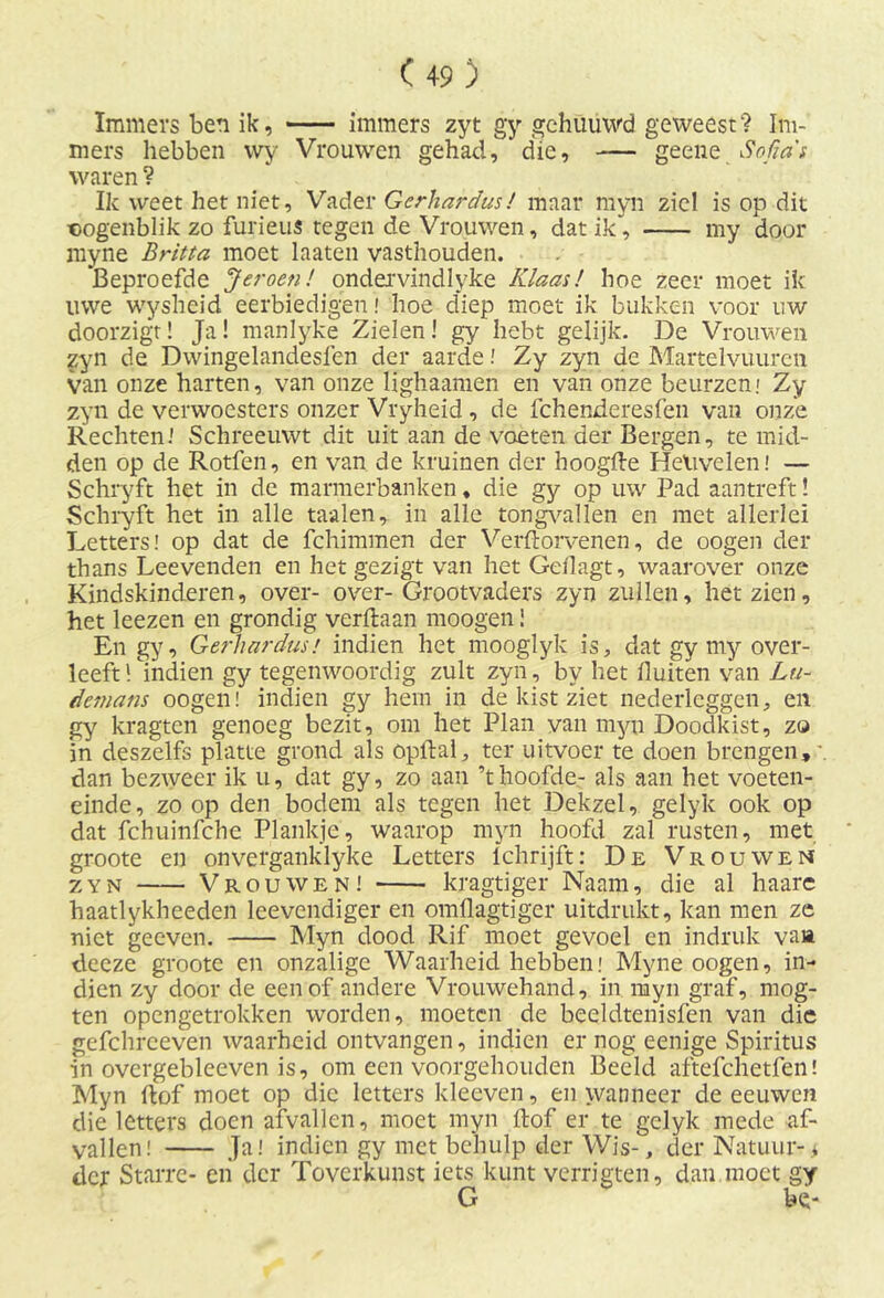 Immers ben ik, immers zyt gy gehuüwd geweest? Im- mers hebben wy Vrouwen gehad, die, -— geene Sofia's waren ? Ik weet het niet. Vader Gerhardus! maar myn ziel is op dit «ogenblik zo furieus tegen de Vrouwen, dat ik', my door myne Britta moet laaten vasthouden. 'Beproefde Jeroen! ondervindlyke Klaas! hoe zeer moet ik uwe wysheid eerbiedigen! hoe diep moet ik bukken voor uw doorzigt! Ja! manlyke Zielen! gy hebt gelijk. De Vrouwen zyn de Dwingelandesfen der aarde! Zy zyn de Martelvuuren van onze harten, van onze ligfiaamen en van onze beurzen.' Zy zyn de verwoesters onzer Vryheid , de fchenderesfen van onze Rechten.' Schreeuwt dit uit aan de voeten der Bergen, te mid- den op de Rotfen, en van de kruinen der hoogde Helivelen! — Schryft het in de marmerbanken, die gy op uw Pad aantreft! Schryft het in alle taaien, in alle tongvallen en met allerlei Letters! op dat de fchimmen der Verftorvenen, de oogen der thans Leevenden en het gezigt van het Geflagt, waarover onze Kindskinderen, over- over- Grootvaders zyn zullen, het zien, het leezen en grondig verdaan moogen! En gy, Gerhardus! indien het mooglyk is, dat gy my over- leeft !indien gy tegenwoordig zult zyn, by het Buiten van Lu- demans oogen! indien gy hem in de kist ziet nederleggen, en gy kragten genoeg bezit, om het Plan van myn Doodkist, zo 'in deszelfs platte grond als öpftal, ter uitvoer te doen brengen, \ dan bezweer ik u, dat gy, zo aan ’thoofde- als aan het voeten- einde, zoop den bodem als tegen het Dekzel, gelyk ook op dat fchuinfche Plankje, waarop myn hoofd zal rusten, met groote en onverganklyke Letters Ichrijft: De Vrouwen zyn Vrouwen! kragtiger Naam, die al haare haatlykheeden Levendiger en omdagtiger uitdrukt, kan men ze niet geeven. Myn dood Rif moet gevoel en indruk vast decze groote en onzalige Waarheid hebben; Myne oogen, in- dien zy door de een of andere Vrouwehand, in myn graf, mog- ten opengetrokken worden, moeten de beeldtenisfen van die gefchreeven waarheid ontvangen, indien er nog eenige Spiritus in overgebleeven is, om een voorgehouden Beeld aftefchetfen! Myn dof moet op die letters kleeven, en wanneer de eeuwen die letters doen afvallen, moet myn dof er te gelyk mede af- vallen! Ja! indien gy met behulp der Wis-, der Natuur-> der Starre- en der Toverkunst iets kunt verrigten, dan moet gy G be-