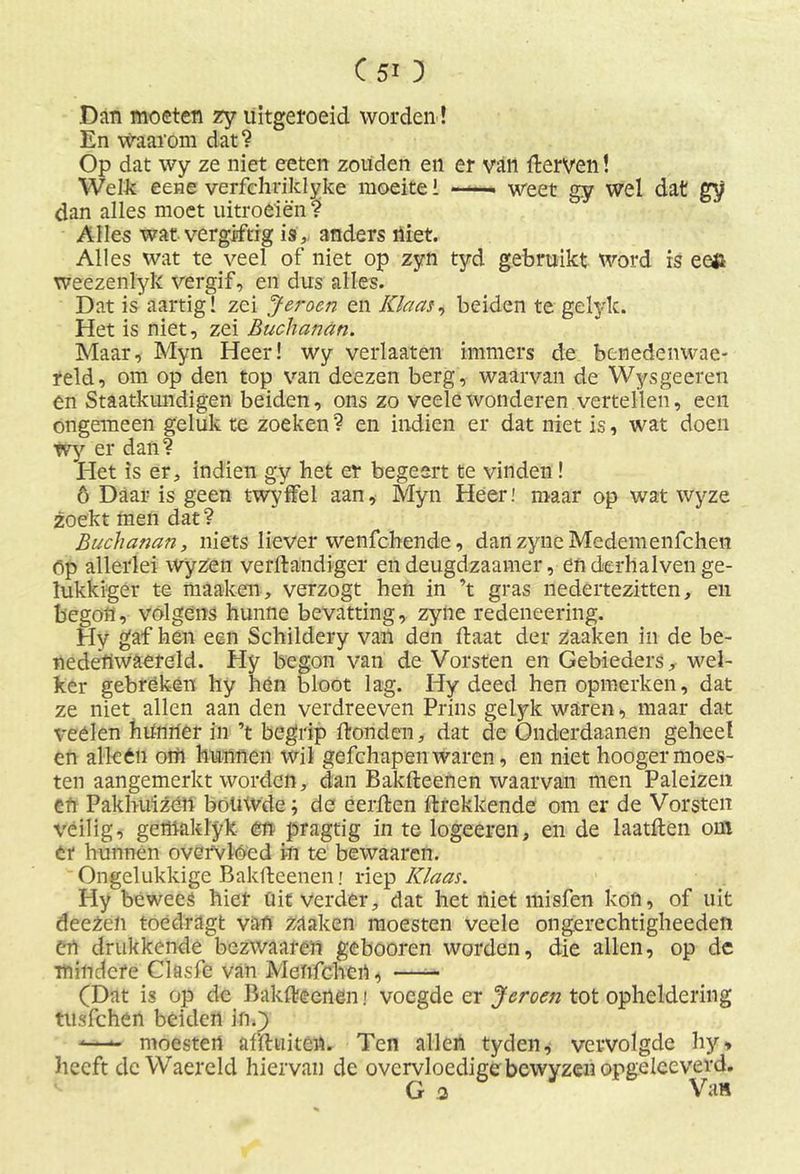 Dan moeten zy uitgeroeid worden! En Waaróm dat? Op dat wy ze niet eeten zouden en er van fterven! Welk eene verfchriklyke moeite i ——. weet gy wel dat gy dan alles moet uitroeien? Alles wat vergiftig is,, anders niet. Alles wat te veel of niet op zyn tyd gebruikt word is eefc weezenlyk vergif, en dus alles. Dat is aartig! zei Jeroen en Klaas, beiden te gelylc. Het is niet, zei Buchanan. Maar, Myn Heer! wy verhaten immers de benedenwae- reld, om op den top van deezen berg, waarvan de Wysgeeren en Staatkundigen beiden, ons zo veele wonderen vertellen, een ongemeen geluk te zoeken? en indien er dat niet is, wat doen wy er dan? Het is er, indien gy het er begeert te vinden! ö Daar is geen twyffel aan, Myn Heer.' maar op wat wyze zoekt men dat? Buchanan, niets liever wenfchende, danzyneMedemenfchen óp allerlei wyzen vefftandiger en deugdzaamer, en derhalven ge- lukkiger te maaken, verzogt hen in ’t gras nedertezitten, en begon, volgens hunne bevatting, zyne redeneering. Hy gaf hen een Schildery van den ftaat der Zaaken in de be- nedertwaereld. Hy begon van de Vorsten en Gebieders, wel- ker gebréken hy hén bloot lag. Hy deed hen opmerken, dat ze niet allen aan den verdreeven Prins gelyk waren, maar dat veélen hünrter in ’t begrip ftonden, dat de Onderdaanen geheel en alléén orii hunnen wil gefchapen waren, en niet hooger moes- ten aangemerkt worden, dan Bakfteenen waarvan men Paleizen efi Pakhuizen bouwde j de eerden ftrekkende om er de Vorsten veilig, gernaklyk en pragtig in te logeeren, en de laatften om ér hunnen overVlóed in te bewaaren. Ongelukkige Bakfteenen i riep Klaas. Hy bewees hier Uit verder, dat het niet misfen kon, of uit deezen toedragt van zaaken moesten veele ongerechtigheeden tn drukkende bezwaaren gebooren worden, die allen, op dc mindere Clasfe van Mefifchert, (Dat is op de Bakfteenen i voegde er Jeroen tot opheldering tusfchen beiden in.) -—- moesten afftuiten. Ten allen tyden, vervolgde hy, heeft dc Waereld hiervan de overvloedige bewyzen opgelceverd. G 3 Va»