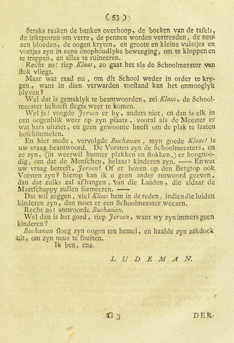 Straks raaken de banken overhoop, de boeken van de tafels, de inktpotten om verre, de pennen worden vertreedende neu^ zen bloeden, de oogen kryten, en groote en kleine vuistjes en voetjes zyn in eene onophoudlyke beweeging, om te kloppenen te trappen, en alles te ruineeren. Recht zo 1 riep Klaas > zo gaat het als de Schoolmeester van ftok vliegt. Maar wat raad nu , om dit School weder in order te kry- gen, want in dien verwarden toeftand kan het onmooglyk blvven? Wel dat is gemaklyk te beantwoorden, zei Klaas, de School- meester behoeft flegts weer te komen. Wel ja! voegde Jeroen er by, anders niet, en dan is elk in een oogenblik weer op zyn plaats , vooral als de Meester er wat bars uitziet, en geen gewoonte heeft om de plak te laaten befchimmelen. En hier mede , vervolgde Buchanan , myn goede Klaas! is uw vraag beantwoord. De Vorsten zyn de Schoolmeesters, en ze zyn, (in weerwil hunner plakken en dokken,) er hoognoo- dig, om dat de Menfchen, helaas! kinderen zyn. En wat uw vraag betreft, Jeroen! Of er boven op den Bergtop ook Vorsten zyn? hierop kan ik u geen ander antwoord geeven, dan dat zulks zal afhangen , Van die Luiden , die aldaar de Maatfchappy zullen formeeren. Dat wil zeggen, viel Klaas hem in de reden, indien die luiden kinderen zyn, dan moet er een Schoolmeester weezen. Recht zo l antwoorde Buchanan. Wel dan is het goed, riep Jeroen, want wy zyn immers geen kinderen? Buchanan flocg zyn oogen ten hemel, en haalde zyn zakdoek uit, om zyn neus te fnuiten. Ik ben, enz. L U D E M A N. r. o O DER-