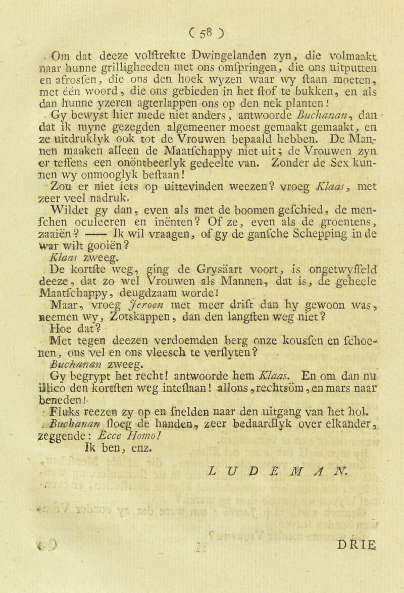 C5B ) . Oin dat deeze volftrekte Dwingelanden zyn, die volmaakt naar hunne grilliglieeden met ons omfpringen, die ons uitputten en afrosfen, die ons den hoek wyzen waar vvy (taan moeten, met één woord, die ons gebieden in het (lof te bukken, en als dan hunne yzeren agterlappen ons op den nek planten Gy bewyst hier mede niet anders, antwoorde Buchanan, dan • dat ik myne gezegden algemeener moest gemaakt gemaakt, en ze uitdruklyk ook tot de Vrouwen bepaald hebben. De Man- nen manken alleen de Maatfchappy niet uit; de Vrouwen zyn er teffens een onöntbeerlyk gedeelte van. Zonder de Sex kun- nen wy onmooglyk beftaan! Zou cr niet iets op uittevinden weezen? vroeg Klaas, met zeer veel nadruk. Wildet gy dan, even als met de boomen gefchied, de men- fchen oculeeren en inenten? Of ze, even als de groentens, zaaien? Ik wil vraagen, of gy de ganfche Schepping inde War wilt gooien? Klaas zweeg. De kortfte weg, ging de Grysaart voort, is ongetwyffeld deeze, dat zo wel Vrouwen als Mannen, dat is, de geheele Maatfchappy, deugdzaam worde! Maar, vroeg Jeroen met meer drift dan hy gewoon was, seemen wy, Zotskappen, dan den langden weg niet? Hoe dat? Met tegen deezen verdoemden berg onze kousfen en fchoc- nen, ons vel en ons vleesch te verflyten? Buchanan zweeg. Gy begrypt het recht! antwoorde hem Klaas. En om dan nu iilico den kortften weg inteflaan! allons,rechtsom, en mars naar beneden! Fluks reezen zy op en fnelden naar den uitgang van het hol. . Buchanan floeg de handen, zeer bedaardlyk over elkander, zeggende: Ecce Homo! Ik ben, enz. L U D E M A N. C DRIE