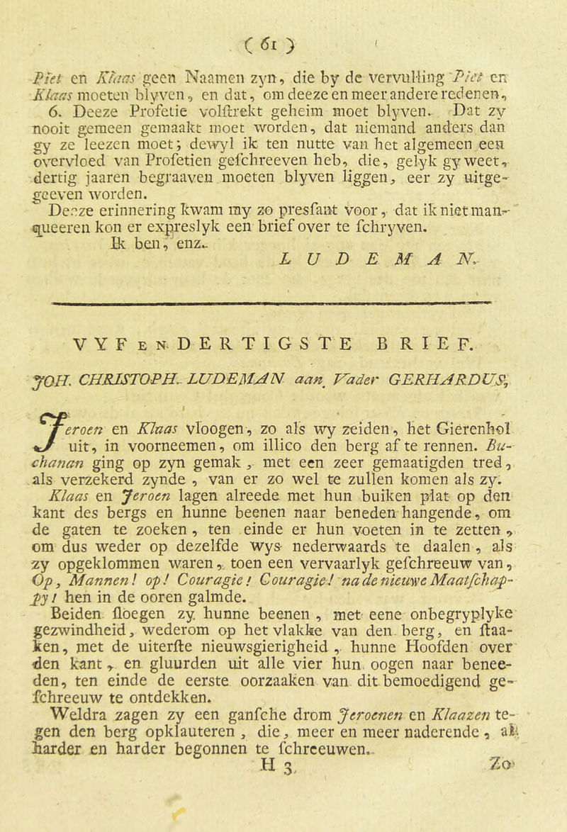 Plet eri Klaas geen Naainen zyn, die by de vervulling Piet en Klaas moeten blyven, en dat, om deeze en meer andere redenen, 6. Deeze Profetie volftrekt geheim moet blyven. Dat zy nooit gemeen gemaakt moet worden, dat niemand anders dan gy ze leezen moet; dewyl ik ten nutte van het algemeen een overvloed van Profetien gefchreeven heb, die, gel y k gy weet, dertig jaaren begraaven moeten blyven liggen, eer zy uitge- ge even worden. Deeze erinnering kwam my zo presfant voor, dat iknietman- qiieeren kon er expreslyk een brief over te fchryven. Ik ben, enz.. L U D E M A N: VYFen. DERTIGSTE BRIEF. JOH. CHRJSTOPHl LUDEMAN aan Vader GERHARDUS* 1, I Ter oen en Klaas vloogen, zo als wy zeiden, het Gierenhol uit, in voorneemen, om illico den berg af te rennen. Bu~ chanan ging op zyn gemak , met een zeer gemaatigden tred, als verzekerd zynde , van er zo wel te zullen komen als zy. Klaas en Jeroen lagen alreede met hun buiken plat op den kant des bergs en hunne beenen naar beneden hangende, om de gaten te zoeken , ten einde er hun voeten in te zetten , om dus weder op dezelfde wys nederwaards te daalen , als zy opgeklommen waren, toen een vervaarlyk gefchreeuw van, Op, Mannen! op! Couragie / Gouragie! na de nieuwe Maatfchap- pyj hen in de ooren galmde. Beiden flöegen zy hunne beenen , met eene onbegryplyke gezwindheid, wederom op het vlakke van den berg, en ftaa- ken, met de uiterfte nieuwsgierigheid , hunne kloofden over -den kant en gluurden uit alle vier hun oogen naar benee- den, ten einde de eerste oorzaaken van dit bemoedigend ge- fchreeuw te ontdekken. Weldra zagen zy een ganfche drom Jcroenen en Klaazen te- gen den berg opklauteren , die, meer en meer naderende , afc harder en harder begonnen te fchreeuwen. H Zo'