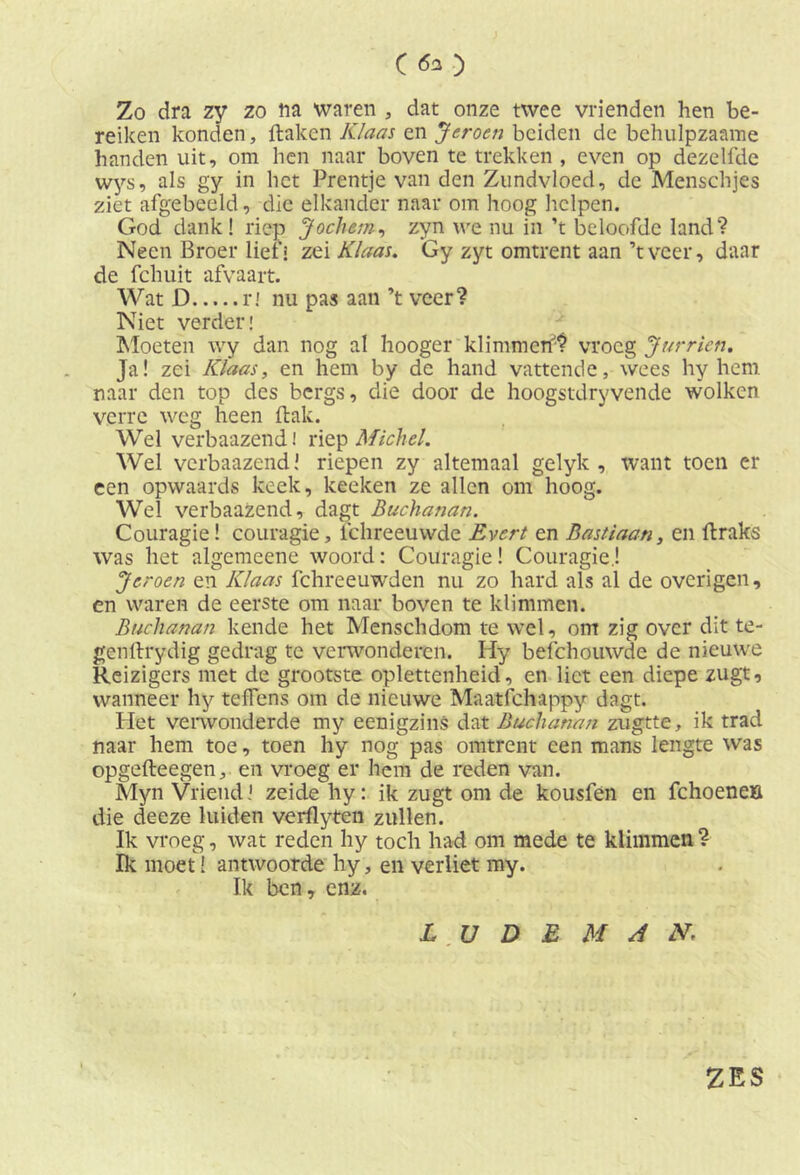 C <5* ) Zo dra zy zo na waren , dat onze twee vrienden hen be- reiken konden, ftakcn Klaas en Jeroen beiden de behulpzaame handen uit, om hen naar boven te trekken , even op dezelfde wys, als gy in het Prentje van den Zundvloed, de Menschjes ziet afgebeeld, die elkander naar om hoog helpen. God dank! riep Jochem, zyn we nu in ’t beloofde land? Neen Broer lief i zei Klaas. Gy zyt omtrent aan’t veer, daar de fchuit afvaart. Wat D ri nu pas aan ’t veer? Niet verder! Moeten wy dan nog al hooger klimmen'? vroeg Jurricn. Ja! zei Klaas, en hem by de hand vattende, wees hy hem naar den top des bergs, die door de hoogstdryvende wolken verre weg heen ftak. Wel verbaazend! riep Michel. Wel verbaazend’ riepen zy altemaal gelyk , want toen er een opwaards keek, keeken ze allen om hoog. Wel verbaazend, dagt Buchanan. Couragie! couragie, fchreeuwde Evert en Bastiaan, en flraks was het algemeene woord: Couragie! Couragie.! Jeroen en Klaas fchreeuwden nu zo hard als al de overigen, en waren de eerste om naar boven te klimmen. Buchanan kende het Menschdom te wel, om zig over dit te- gen ftrydig gedrag te verwonderen. Hy befchouwde de nieuwe Reizigers met de grootste oplettenheid, en liet een diepe zugt, wanneer hy teffens om de nieuwe Maatfchappy dagt. Het verwonderde my eenigzins dat Buchanan zugtte, ik trad naar hem toe, toen hy nog pas omtrent een mans lengte was opgefteegen, en vroeg er hem de reden van. Myn Vriend! zeidehy: ik zugt om de kousfen en fchoeneö die deeze luiden verflyten zullen. Ik vroeg, wat reden hy toch had om mede te klimmen ? Ik moet! antwoorde hy, en verliet my. Ik ben, enz. L U D E M A N. ZES