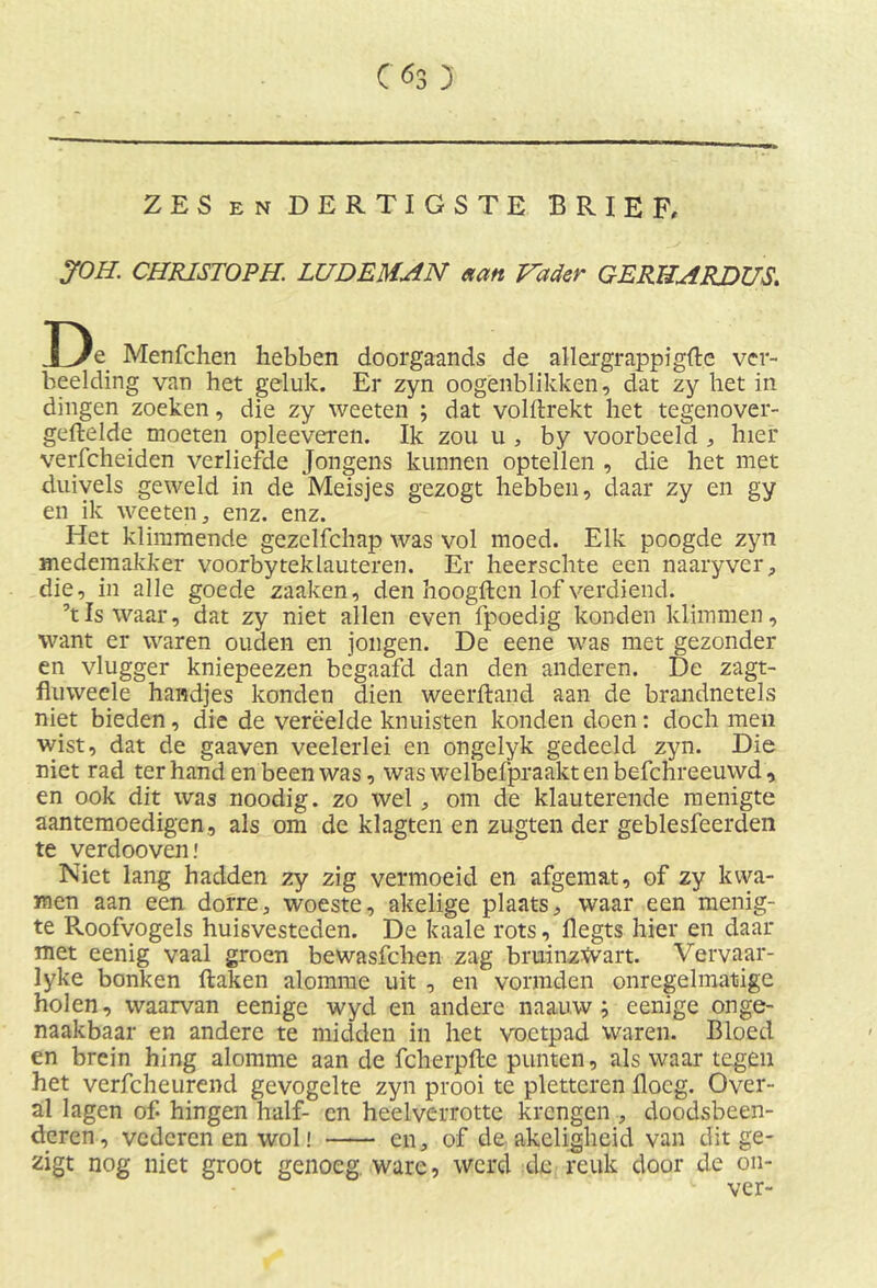 C<5s 3 ZES EN DERTIGSTE BRIEF, JOH. CHRISTOPH. LUDEMAN aan Vader GER HARDUS. De Menfchen hebben doorgaands de allergrappigere ver- beelding van het geluk. Er zyn oogenblikken, dat zy het in dingen zoeken, die zy weeten ; dat volftrekt het tegenover- gestelde moeten opleeveren. Ik zou u , by voorbeeld , hier verfcheiden verliefde Jongens kunnen optellen , die het met duivels geweld in de Meisjes gezogt hebben, daar zy en gy en ik weeten, enz. enz. Het klimmende gezelfchap was vol moed. Elk poogde zyn medemakker voorbyteklauteren. Er heerschte een naaryver, die, in alle goede zaaken, den hoogden lof verdiend. ’tIs waar, dat zy niet allen even fpoedig konden klimmen, want er waren ouden en jongen. De eene was met gezonder en vlugger kniepeezen begaafd dan den anderen. De zagt- fhiweele handjes konden dien weerftand aan de brandnetels niet bieden, die de verëelde knuisten konden doen: doch men wist, dat de gaaven veelerlei en ongelyk gedeeld zyn. Die niet rad ter hand en been was, was welbefpraaktenbefchreeuwd, en ook dit was noodig. zo wel , om de klauterende menigte aantemoedigen, als om de klagten en zugten der geblesfeerden te verdooven.' Niet lang hadden zy zig vermoeid en afgemat, of zy kwa- men aan een dorre, woeste, akelige plaats, waar een menig- te Roofvogels huisvesteden. De kaale rots, flegts hier en daar met eenig vaal groen bewasfchen zag bruinzwart. Ver vaar- lyke bonken Haken alomme uit , en vormden onregelmatige holen, waarvan eenigc wyd en andere naauw ; eenige onge- naakbaar en andere te midden in het voetpad waren. Bloed en brein hing alomme aan de fcherpfte punten, als waar tegen het verfcheurend gevogelte zyn prooi te pletteren flocg. Over- al lagen of hingen half- en heelverrotte krengen , doodsbeen- deren, vederen en wol! en, of de akeligheid van dit ge- zigt nog niet groot genoeg ware, werd de reuk door de on- ver-