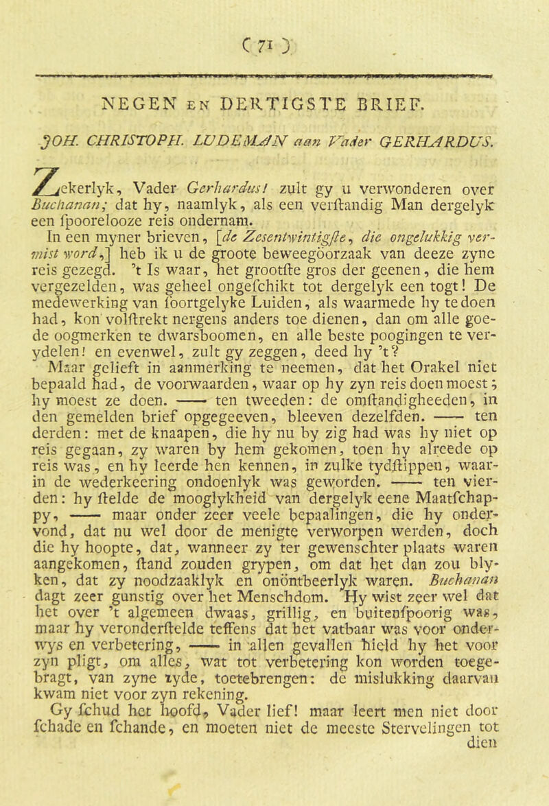 NEGEN en DERTIGSTE BRIEF. JOH CHR1ST0PH. LUDEMHN aan Vader GERHHRDUS. 2^ekerlyk. Vader Gerhardus! zult gy u verwonderen over Buchanan; dat hy, naamlyk, als een verftandig Man dergelyk een fpoorelooze reis ondernam. In een myner brieven, [de ZesenH'intigJle, die ongelukkig ver- mist word,~\ heb ik u de groote beweegoorzaak van deeze zync reis gezegd, ’t Is waar, het grootfte gros der geenen, die hem vergezelden, was geheel ongefchikt tot dergelyk een togt! De medewerking van foortgelyke Luiden, als waarmede hy te doen had, kon volftrekt nergens anders toe dienen, dan om alle goe- de oogmerken te dwarsboomen, en alle beste poogingen te ver- ydelen! en evenwel, zult gy zeggen, deed hy ’tV Maar gelieft in aanmerking te neemen, dat het Orakel niet bepaald had, de voorwaarden, waar op hy zyn reis doen moest; hy moest ze doen. ten tweeden: de omftandJgheeden, in den gemelden brief opgegeeven, bleeven dezelfden. ten derden: met de knaapen, die hy nu by zig had was hy niet op reis gegaan, zy waren by hem gekomen, toen hy alrcede op reis was, en hy leerde hen kennen, in zulke tydftippen, waar- in de wederkeering ondoenlyk was geworden. ten vier- den : hy ftelde de mooglykheid van dergelyk eene Maatfchap- py, maar onder zeer veele bepaalingen, die hy onder- vond, dat nu wel door de menigte verworpen werden, doch die hy hoopte, dat, wanneer zy ter gewenschter plaats waren aangekomen, Hand zouden grypen, om dat het dan zou bly* ken, dat zy noodzaaklyk en onöntbeerlyk waren. Buchanan dagt zeer gunstig over het Menschdom. Hy wist zeer wel dat het over ’t algemeen dwaas, grillig, en buitenfpoorig was, maar hy veronderftelde teffens dat het vatbaar was voor onder- wys en verbetering, in allen gevallen hield hy het voor zyn pligt, om alles, wat tot verbetering kon worden toe ge- bragt, van zyne xyde, toetebrengen: de mislukking daarvan kwam niet voor zyn rekening. Gy fchud het hoofd. Vader lief! maar leert men niet door fchade en fchande, en moeten niet de meeste Stervelingen tot dien