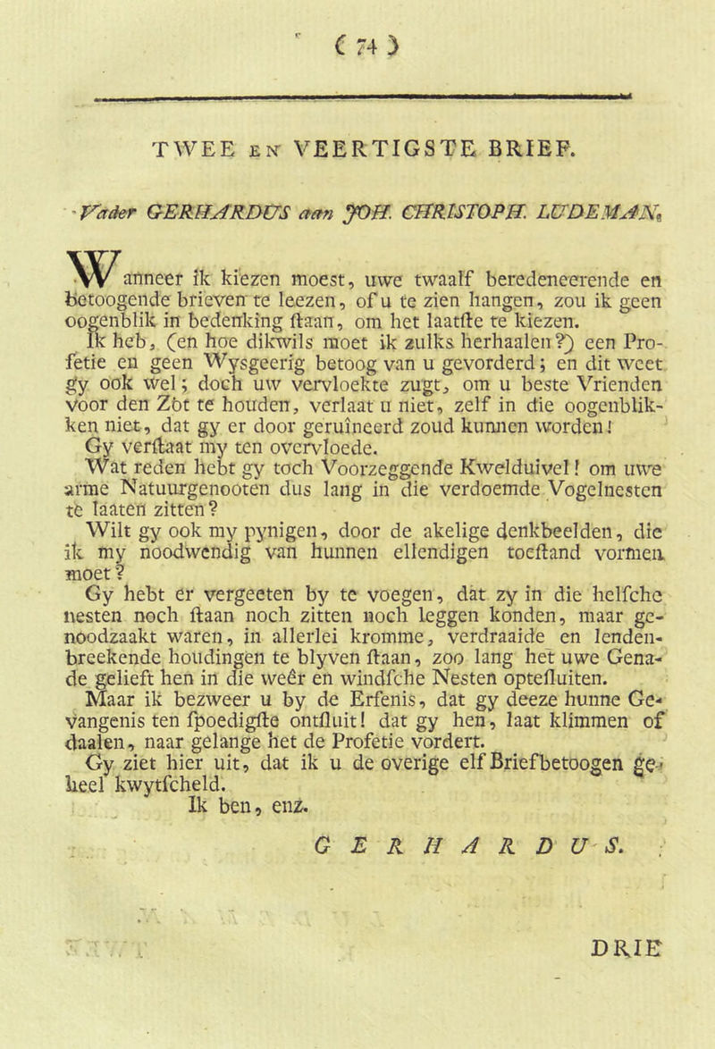 TWEE en- VEERTIGSTE BRIEF. -Vader GE RH AR DUS aan JOH. CHR1ST0PH. LUDEMAN* Wanneer ik kiezen moest, uwe twaalf beredeneerende en betoogende brieven te leezen, of u te zien hangen, zou ik geen oogenblik in bedenking liaan, om het laatfte te kiezen. Ik heb, (en hoe dikwils moet ik zulks herhaalen?) een Pro- fetie en geen Wysgeerig betoog van u gevorderd; en dit weet gy ook Wel; doch uw vervloekte zugt, om u beste Vrienden voor den Zöt te houden, verlaat u niet, zelf in die oogenblik- ken niet, dat gy er door geruïneerd zoud kunnen worden] Gy Veflfcaat my ten overvloede. Wat reden hebt gy toch Voorzeggende Kwelduivel f om uwe arme Natuurgenootên dus lang in die verdoemde Vogelnesten te laaten zitten? Wilt gy ook my pynigen, door de akelige denkbeelden, die ik my noodwendig van hunnen ellendigen toeftand vormen moet ? Gy hebt er vergeeten by te voegen, dat zy in die helfche nesten noch liaan noch zitten noch leggen konden, maar ge- noodzaakt waren, in allerlei kromme, verdraaide en lenden- breekende houdingen te blyven Haan, zoo lang het uwe Gena- de gelieft hen in die weêr en windfche Nesten optefluiten. Maar ik bezweer u by de Erfenis, dat gy deeze hunne Ge- vangenis ten fpoediglle ontfluit! dat gy hen, laat klimmen of daalen, naar gelange het de Profetie vordert. Gy ziet hier uit, dat ik u de overige elf Brief betoogen ge- heel kwytfcheld. Ik ben, enz. GERHARDUS. DRIE