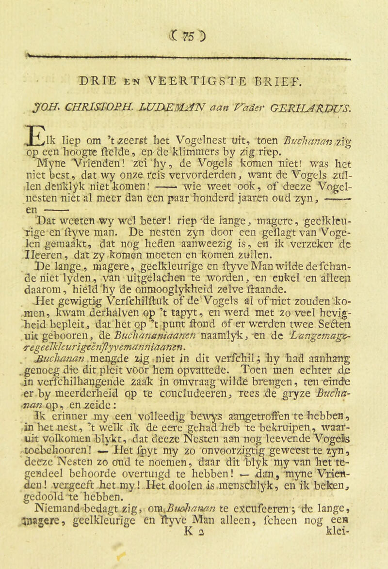 Ai DRIE en VEERTIGSTE BRIEF. JOH CHR1SJOPH. LUZXEMHN aan Vader GERHHRDUS. -Pvlk liep om ’t zeerst bet Vogelnest uit, toen Buchanan zig op een hoogte Helde, en de klimmers by zig riep. Myne Vrienden! zei hy, de Vogels komen niet! was het niet best, dat wy onze reis vervorderden, want de Vogels zdl- len denklyk niet komen! wie weet ook, of deeze Vogel- nesten niet al meer dan een paar honderd jaaren oud zyn, en Dat weeten wy wel beter! riep 'de lange, magere, geelkleu- rige en ftyve man. De nesten zyn door een gellagt van Voge- len gemaakt, dat nog heden aanweezig is, en ik verzeker de Heeren, dat zy komen moeten en komen zullen. De lange, magere, geelkleurige en ftyve Man wilde de fchan- de niet lyden, van uitgelachen te worden, en enkel en alleen daarom, hield hy de onmooglykheid zelve ftaande. .Het gewigtig Verfehilftuk of de Vogels al of niet zouden'ko- men, kwam derhalven op ’t tapyt, en werd met zo veel hevig- heid bepleit , dat het op ’t punt ftond of er werden twee Seften uit gebooren, de Buchananiaancn naamlyk, en dc Langemagc- regetlkleurigcên'flyvemanniaancn. B-ucluinan mengde zig niet in dit verfchil; hy had aanhang . genoeg die dit pleit vöor hem opvattede. Toen men echter .dl .in verfchilhangende zaak in omvraag wildé brengen, ten einde er by meerderheid op te concludeeren, rees de gryze Bucha- nan op, en zeide: Ik erinner my een volleedig bcwys aangetroffen te hebben, in bet nest, ’t welk ik de eere gehad heb te bekruipen, waar- uit volkomen blykt, dat deeze Nesten aan nog leevende Vogels toebehooren! — Tiet fpyt my zo onvoorzigtig geweest te zyn, deeze'Nesten zo oud te noemen, daar dit blyk my van het te- gendeel behoorde overtuigd te hebben! — dan, myne Vrien- den! vergeeft het my! Het dooien is menschlyk, en ik beken, gedoold'te hebben. Niemand bedagt zig, cm.BiHhamn te excufeeren; de lange, inagere, geelkleurige en ftyve Man alleen, fcheen nog een K 2 klei-