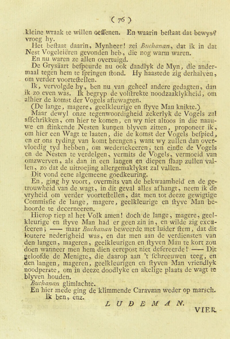 kleine wraak te willen oeffenen. En waarin beftaat dat bewys-1? vroeg hy. Het beftaat daarin, Mynheev! zei Btichatian, dat ik in dat Nest Vogeleieren gevonden heb, die nog warm waren. En nu waren ze allen overtuigd. De Grysaart befpeurde nu ook daadlyk de Myn, die ander- maal tegen hem te fpringen ftond. Hy haastede zig derhalven, om verder voorteftellen. Ik, vervolgde hy, ben nu van geheel andere gedagten, dan ik zo even was. Ik begryp de volllrekte noodzaaklykheid, om alhier de komst der Vogels aftewagten. (De lange, magere, geelkleurige en ftyve Man knikte.} Maar dewyl onze tegenwoordigheid zekerlyk de Vogels zal affchrikken, om hier te komen, en wy niet altoos in die naau- we en Hinkende Nesten kunpen blyven zitten, proponeer ik, om hier een Wagt te laaten, die de komst der Vogels befpied, en er ons tyding van komt brengen ; want wy zullen dan over- vloedig tyd hebben, om wedertekeeren, ten einde de Vogels en de Nesten te verdelgen, vermits de Vogels, vermoeid van omzwerven, als dan in een langen en diepen flaap zullen val- len, zo dat de uitroejing allergemaklykst zal vallen. Dit vond eene algemeene goedkeuring. En, ging hy voort, overmits van de bekwaamheid en de ge- trouwheid van de wagt, in dit geval alles afhangt, neem ik de vryheid om verder voorteftellen, dat men tot deeze gewigtige Commisfie de lange, magere, geelkleurige en ftyve Man be- hoorde te decerncereru Hierop riep al het Volk amen! doch de lange, magere, geel- kleurige en ftyve Man had er geen zin in, en wilde zig excu- feeren; maar Buchanan beweerde met luider ftem, dat dit loutere nederigheid was, en dat men aan de verdiensten van den langen, mageren, geelkleurigen en ftyven Man te kort zou doen wanneer men hem dien eerepost niet deferee.rde! Dit geloofde de Menigte, die daarop aan ’t fchreeuwen teeg, en den langen, mageren, geelkleurigen en ftyven Man vriendlyk noodperste, om in deeze doodlyke en akelige plaats de wagt te blyven houden. Buchanan. glimlachte. En hier mede ging de klimmende Caravaan weder op marscli. Ik ben, enz. L U D E M A N. VIER.