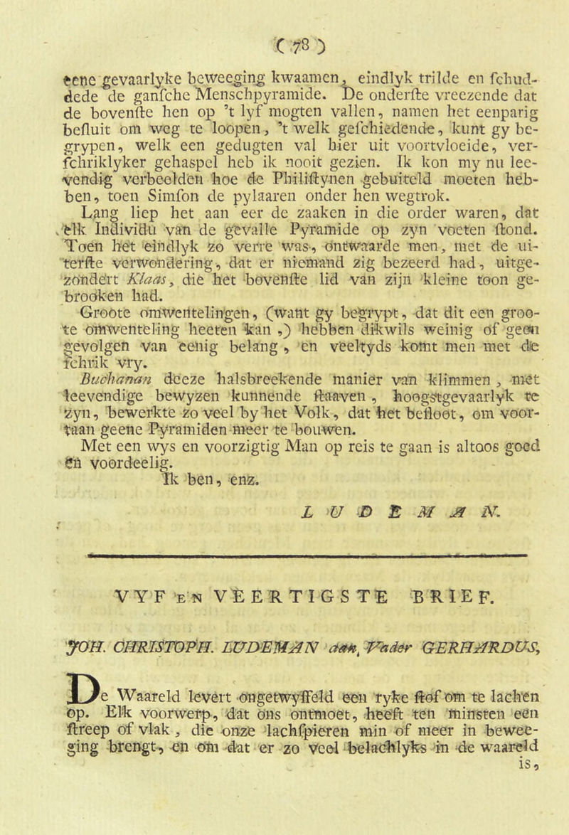 ecnc gevaarlyke beweeging kwaamcn, eindlyk trilde en fchud- dede de ganfche Menscbpyramide. De onderfte vreezende dat de bovenfte hen op ’t lyf mogten vallen, namen het eenparig bcfluit om weg te loopén, ’t welk gefchiedende, kunt gy bc- grypen, welk een gedugten val hier uit voortvloeide, ver- fcnriklyker gehaspel heb ik nooit gezien. Ik kon my nu lee- vendig verbeelden hoe de Philiftynen -gebuiteld moeten heb- ben, toen Simfon de pylaaren onder hen wegtrok. Lang liep het aan eer de zaaken in die order waren, dat .elk Individu van de gevalle Pyramide op zyn voeten Pond. Toen het eindlyk zo verre was-, ontwaarde men, met de ui- terfte verwondering, dat er niemand zig bezeerd had, uitge- zotidërt Klaas y die het bovenfte lid van zijn kleine toon ge- broöken had. Groöte omwentelingen, (want gy begrypt, dat dit een groo- te omwenteling hecten kan ,) hebben dikwils weinig of geen gevolgen van eenig belang , cn veeltyds komt men met dfó fchrik vry. Buchanan dceze halsbrcekende manier van klimmen , mót leevendige bewyzen kunnende Pa ave n , hoogstgevaarlyk te Zyn, bewerkte zo veel by het Volk, dat het befloot, om voor- taan geene Pyramiden meer te bouwen. Met een wys en voorzigtig Man op reis te gaan is altoos goed Sn voordeelig. Ik ben, enz. L U D E M J9 N. V Y F en VEERTIGSTE BRIEF. JOH. CHRTSTÖPH. LUDEMBN aan, Vader GERHHRDUS, J)e^Waareld levert ongetwyffeld een ryke Pof om te lachen op. Elk voorwerp, dat ons ontmoet, heeft ten minsten een ftreep of vlak, die onze lachfpieren min of meer in bewee- ging brengt, en om dat er zo veel belachlyks in de waard d is.