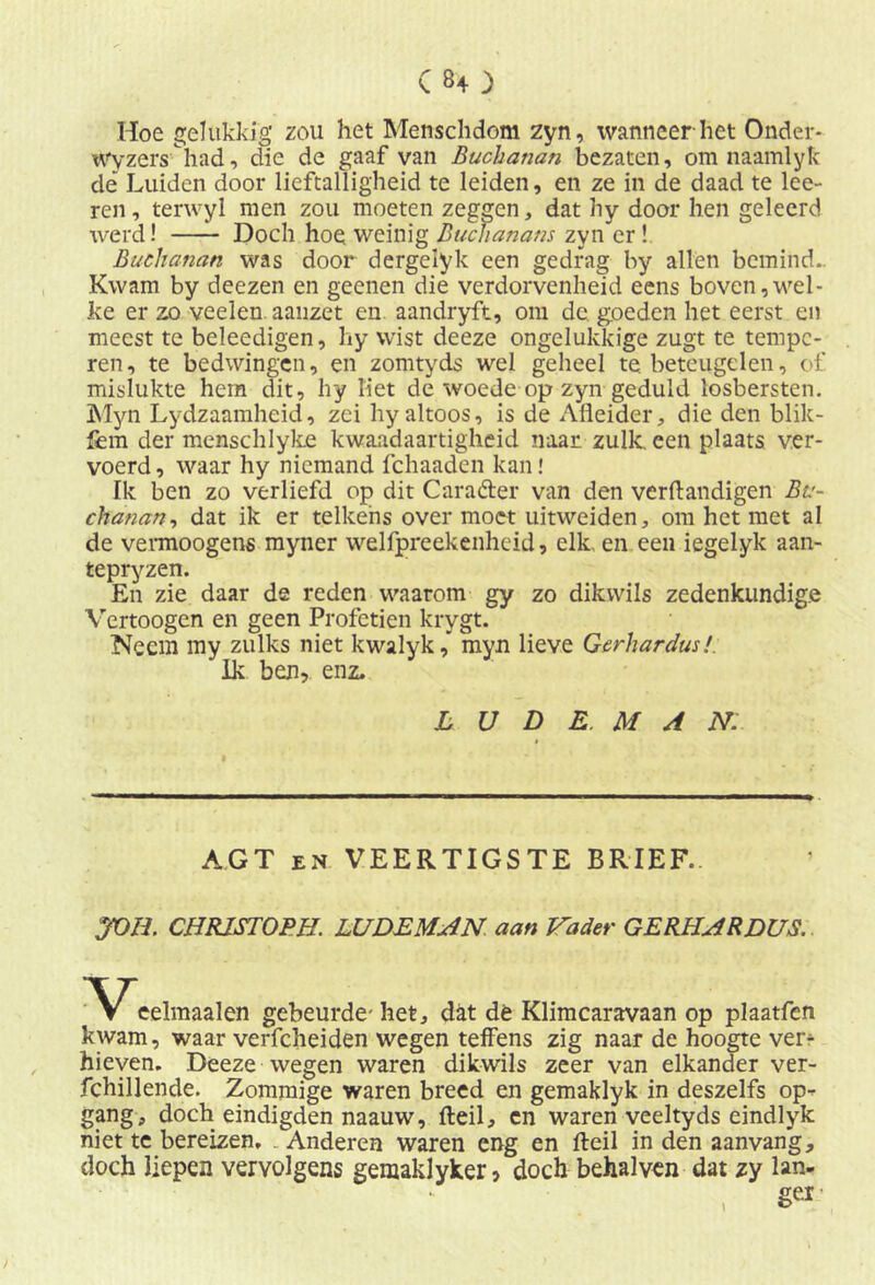 C80 Hoe gelukkig zou het Menschdom zyn, wanneer het Onder- Wyzers had, die de gaaf van Buchanan bezaten, om naamlyk de Luiden door lieftalligheid te leiden, en ze in de daad te loe- ren , terwyl men zou moeten zeggen, dat hy door hen geleerd werd! Doch hoe weinig Buchanans zyn er ! Buchanan was door dergelyk een gedrag hy allen bemind.. Kwam by deezen en geenen die verdorvenheid eens boven,wel- ke er zo veelen.aauzet en aandryft, om de goeden het eerst en meest te beleedigen, hy wist deeze ongelukkige zugt te tempe- ren, te bedwingen, en zomtyds wel geheel te. beteugelen, of mislukte hem dit, lry liet de woede op zyn geduld losbersten. Myn Lydzaamheid, zei hy altoos, is de Afleider, die den blik- fem der menschlyke kwaadaartigheid naar zulk. een plaats ver- voerd, waar hy niemand fchaaden kan! Ik ben zo verliefd op dit C ar ader van den verflandigen Bv- chanan, dat ik er telkens over moet uitweiden, om het met al de vermoogens myner welfpreekenheid, elk. en een iegelyk aan- tepryzen. En zie daar de reden waarom gy zo dikwils zedenkundige Vertoogen en geen Profetien krygt. Neem my zulks niet kwalyk,* myn lieve Gerhardus!. Ik ben, enz. L U D E. M A N. AGT en VEERTIGSTE BRIEF. JOH. CHRISTOPH. LUDEMAN aan Vader GERHARDUS. ''Veelmaalen gebeurde- het, dat dé Klimcaravaan op plaatfen kwam, waar verfcheiden wegen teffens zig naar de hoogte ver- hieven. Deeze wegen waren dikwils zeer van elkander ver- fchillende. Zommige waren breed en gemaklyk in deszelfs op- gang , doch eindigden naauw, fteil, en waren veeltyds eindlyk niet te bereizen, . Anderen waren eng en fteil in den aanvang, doch liepen vervolgens gemaklyker, doch behalven dat zy lan- ger