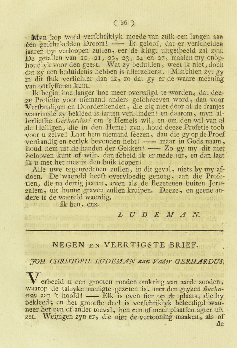 jMyn kop word verfchriklyk moede Van zulk een langen aan één gefchakelden Droom 1 Ik geloof, dat cr verfcheidea jaaren by verloopen zullen, eer de klugt uitgefpeeld zal zyn. De getallen van no, ai, aa, 23, 24 en 27, maaien my onöp- houdlyk voor den geest. Wat zy beduiden, weet ik niet,doch dat zy een beduidenis hebben is allerzekerst. Misfchicn zyt gy in dit ftuk verlichter .dan ik, zo dat gy er de waare meening van ontfyfferen kunt. Ik begin hoe langer boe meer overtuigd te worden., dat dee- ze Profetie voor niemand anders gefchreeven word, dan voor Verftandigen en Doordenkenden, die zig niet door al de franjes waarmede zy bekleed is hiaten verblinden! en daarom, myn al- lerlieffte Gerharjus! om ’s Hemels wil, en om den wil van al ,de Heiligen., die in den Hemel zyn, houd deeze Profetie toch voor u zelve ! Laat hem niemand leezen, dan die gy op de Proef •verftandig en eerlyk bevonden hebt! maar in Gods naam, houd hem uit jde handen der Gekken.' Zo gy my dit niet belooven kunt of wilt, dan fcheid ik er mede uit, en dan laat jk u met het mes in den buik loopen! Alle uwe tegenredenen zullen, in dit geval, niets bymy af- doen. De waereld heeft overvloedig genoeg, aan die Profe- tien, diena dertig jaaren, even als de Bezetenen buiten Jeru- zalem, uit hunne graven zullen kruipen. Deeze, en geene an- dere is de waereld waerdig. Jk ben , enz. L U D E M A K. NEGEN en VEERTIGSTE BRIEF. JOH. CHR1STOPH. LUDEMAN aan Vader GERHARDUS. erbeeld u een grooten ronden omkring van aarde zooden, waarop de talr-yke menigte gezeten is, met den gryzen Bucha- nan aan ’t hoofd! Elk is even fier op de plaats, die hy bekleed; en het grootfte deel is vcrfchriklyk beleedigd wan- neer het een of ander toeval, hen een of meer.plaatfen agter uit zet. Weinigen zyn er, die niet de vertooning maaken, als of