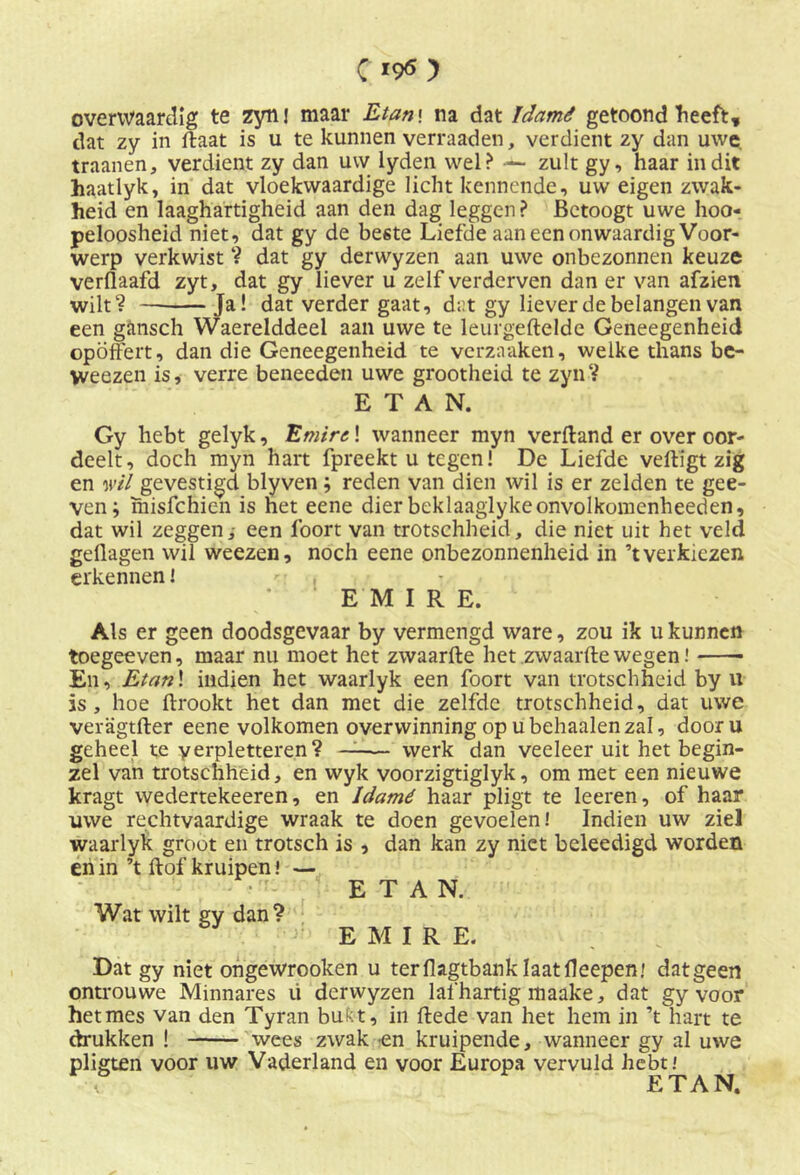 overwaardig te zynj maar Etan\ na dat ïdamê getoond heeft, dat zy in ftaat is u te kunnen verraaden, verdient zy dan uwe traanen, verdient zy dan uw lyden wel? — zult gy, haar in dit haatlyk, in dat vloekwaardige licht kennende, uw eigen zwak- heid en laaghartigheid aan den dag leggen? Betoogt uwe hoo- peloosheid niet, dat gy de beste Liefde aaneenonwaardig Voor- werp verkwist ? dat gy derwyzen aan uwe onbezonnen keuze verflaafd zyt, dat gy liever u zelf verderven dan er van afzien wilt? Ja! dat verder gaat, dat gy liever de belangen van een gansch Waerelddeel aan uwe te leurgeftelde Geneegenheid opÖffert, dan die Geneegenheid te verzaaken, welke thans be- Weezen is, verre beneeden uwe grootheid te zyn? E T A N. Gy hebt gelyk, Emirs! wanneer myn verftand er over oor- deelt, doch myn hart fpreekt u tegen! De Liefde vefligt zig en wil gevestigd blyven ; reden van dien wil is er zelden te gee- ven; misfchien is het eene dier beklaaglykeonvolkomcnheeden, dat wil zeggen i een lbort van trotschheid, die niet uit het veld geflagen wil weezen, noch eene onbezonnenheid in ’t verkiezen erkennen! - , EMIRE. Als er geen doodsgevaar by vermengd ware, zou ik u kunnen toegeeven, maar nu moet het zwaarfte het zwaarfte wegen En, Etan\ indien het waarlyk een foort van trotschheid by u is, hoe ftrookt het dan met die zelfde trotschheid, dat uwe veragtfter eene volkomen overwinning op ubehaalenzal, dooru geheel te verpletteren? —— werk dan veeleer uit het begin- zel van trotschheid, en wyk voorzigtiglyk, om met een nieuwe kragt wedertekeeren, en Idamé haar pligt te leeren, of haar uwe rechtvaardige wraak te doen gevoelen! Indien uw ziel waarlyk groot en trotsch is , dan kan zy niet beleedigd worden en in ’t ftof kruipen \ — E T A N. Wat wilt gy dan? EMIRE. Dat gy niet ongewrooken u terflagtbank laatfleepenj datgeen ontrouwe Minnares ü derwyzen lafhartig maake, dat gy voor hetmes van den Tyran bukt, in ftede van het hem in ’t hart te drukken ! wees zwak -en kruipende, wanneer gy al uwe pligten voor uw Vaderland en voor Europa vervuld hebt! ETAN.