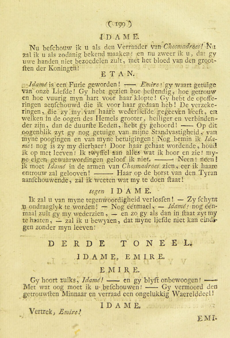 jdame. Nu befdiomv ik 11 als den Verraader van Cliomadmcï! IVu zal ik u als zodanig bekend rnaaken ! en nu zweer ik 11, dat gy uwe handen niet bezoedelen zult, met het bloed van den groot- den der Koningeh! - d ' : - 0 E T A N. Idamé is een Furie geworden! Emire j gy waart getuige van’ onze Liefde! Gy hebt gezien hoe beftendig, hoe getrouw en hoe vuurig myn hart voor haar'klopte! Gy hebt de opoffe- ringen aenfchouwd die ik voor haar gedaan heb ! De verzeke- ringen,. die zy my van haarë wederliefde gegeeven heeft, en welken in de oogen des Hemels grooter, heiliger en verbinden- der zijn, dan de duurde Eeden, hebt gy gehoord! Op dit qogenblik zyt gy nog getuige van mijne Standvastigheid, van ïh’yné poogingen en van myne betuigingen! Nog bemin ik Ida- me! nog is zy my dierbaer! Door haar gehaat wordende, houcl ik op met leeven! Ik t-wyffel aan allës wat ik hoor en zie! my- ne eigen gewaarwordingen geloof ik niet. ‘ Neen ! neen! ik moet Idamé in de armen van Chosmadroes zien, eer ik haare ontrouw zal gelooven! Haar op de borst van den Tyran aanfehouwende, zal ik weeten wat my te doen ftaati tege?i I D A M E. Ik zal u van myne tegenwoordigheid verlosfen! — Zy fchynt ü ondraaglyk te worden! — Nog éénmael, — Idamé! nog een- maal zult gy my wederzien , — en zo gy als dan in flaat zyt my te haaten_ zal ik u bewyzen, dat myne liefde niet kan eindi- gen zonder myn leeven.’ DERDE TONEEL; IDAMÉ, E M LR E. EMIRE. Gy hoort zulks, Idamé! en gy blyft onbewoogen! —■ Met wat oog moet ik u-.befchouwen! Gy vermoord den getrouwden Minnaar en verraad een ongelukkig Waerelddeel! I D A M E Vertrek; Emire/ EMI-