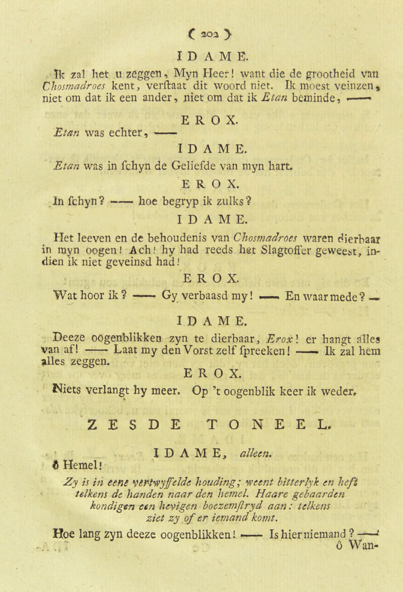 IDAM E. Ik zal het u zeggen, Myn Heer! want die de grootheid van Chosmadroes kent, verftaat dit woord niet. Ik moest veinzen, niet om dat ik een ander, niet om dat ik Etan beminde, - E R O X. Elan was echter, IDAME. Etan was in fchyn de Geliefde van myn hart. E R O X. \ In fchyn ? hoe begryp ik zulks ? IDAME. Het leeven en de behoudenis van Chosmadroes waren dierbaar in myn oogen! Ach! hy had reeds het Slagtoffer geweest, in- dien ik niet geveinsd had! E R O X. Wat hoor ik ? Gy verbaasd my! — En waarmede? — IDAME. Deeze oogenblikken zyn te dierbaar, Eroxl er hangt alles van af! Laat my den Vorst zelf fpreeken! Ik zal hem alles zeggen. E R O X. Niets verlangt hy meer. Op ’t oogenblik keer ik weder, ZESDE TONEEL. IDAME, alken. 6 Hemel! Zy is in eene yefihvyfelde houding; weent bitterlyk en heft telkens de handen naar den hemel. Haare gebaarden kondigen een heyigen boezemjlryd aan: telkens ziet zy of er iemand komt. Hoe lang zyn deeze oogenblikken! — Is hier niemand ? * : o Wan-