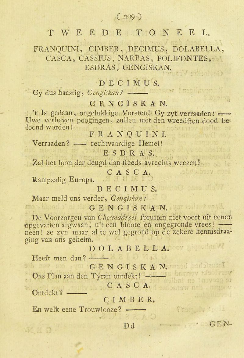 C 4?9 ) TWEEDE TONEEL. FRANQUINÏ, CIMBER, DECIMUS, DOLABELLA, CASCA, CASSIUS, NARBAS, POLIFONTES, ESDRAS, GËNGISKAN. DECIMUS. Gy dus haastig, Gengiskan? GËNGISKAN. ’t Is gedaan, ongelukkige Vorsten! Gy zyt verraad en—- Uwe verheven poogingen, zullen met den wreedften-dood be- loond worden! FRANQUINI. Verraaden? rechtvaardige Hemel! ESDRAS. Zal het loon der deugd dan Reeds avrechts weezeiD CASCA. Rampzalig Europa. DECIMUS. Maar meld ons verder, Gengiskan! GENGISKAN. De Voorzorgen van Chosmadrpes ipr.uiten niet voort uit eenen opgcvatten argwaan, uiteen bldote en ongegronde vreesi neen! ze zyn maar al te wel gegrond op de zekere kennisdraa- ging van ons geheim. DOLABELLA. Heeft men dan? GENGISKAN. . ..... . ... f Ons Plan aan den Tyran ontdekt! * CASCA. Ontdekt? CIMBER, En welk eene Trouwlooze? •— 1* . \ ‘' Dd