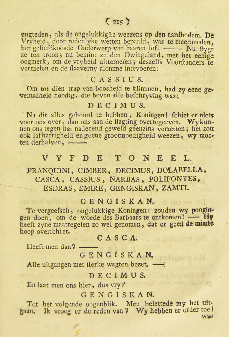 C aiï) sugteden, als de ongelukkigftc weezens op den aardbodem. De Vryheid, door redenlyke wetten bepaald, was te meermaalen, het geliefdkoosde Onderwerp van haaren lof! Nu ftygt ze ten troon; nu bemint ze den Dwingeland, met het eenige oogmerk, om de vryheid uitteroeïen; deszelfs Voorftanders te vernielen en de flaaverny alomme intevoereni CASSIUS. Om tot dien trap van boosheid te klimmen, had zy eene ge« Veinsdheid noodig, die boven alle befchryving wasi DECIMÜS. Na dit alles gehoord te hebben, Koningen! fchiet er niet* voor ons over, dan ons aan de flagting overtegeeven. Wykun- nen ons tegen het naderend geweld geenzins verzetten; het zou ook lafhartigheid engeene grootmoedigheid weezen, wy moe* ten derhalven, VYFDE TONEEL. FRANQUINI, CIMBER, DECIMUS, DOLABELLA» CASCA , CASSIUS, NARBAS , POLIFONTES, ESDRAS, EMIRE, GENGISKAN, ZAMTI. GENGISKAN. Te vergeefsch, ongelukkige Koningen! zouden wy poogin- gcn doen, om de woede des Barbaars te ontkomen! Hy heeft zyne maatregelen zo wel genomen, dat er geen de mittfte hoop overfchiet. CASCA. Heeft men dan ? GENGISKAN. Alle uitgangen met flerke wagten bezet, —j DECIMUS. En laat men ons hier, dus vry.? GENGISKAN. Tot het volgende oogenblik. Men belettedö my het uit- gaan. Ik vroeg er de reden van ? Wy hebben er order toe!