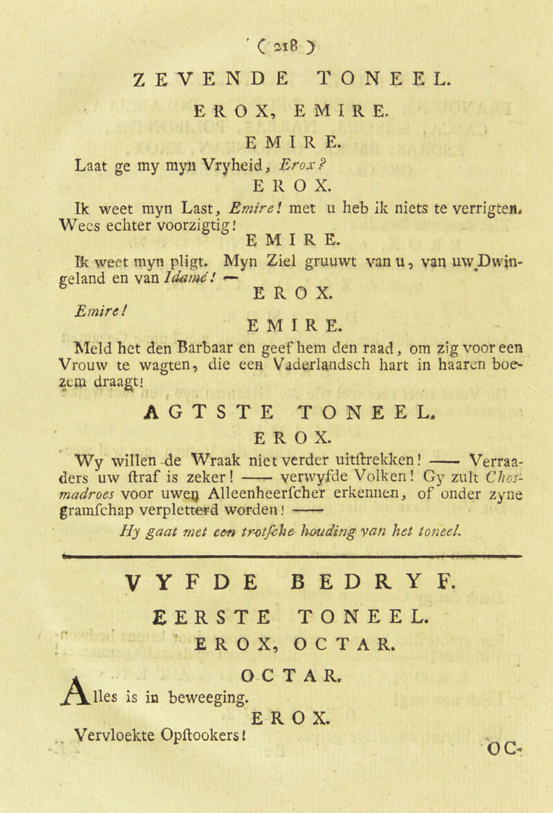 ZEVENDE TONEEL. E R O X, EMIRE. EMIRE. Laat ge my myn Vryheid, Erox? E R O X. Ik weet myn Last, Emir el met u heb Ik niets te verrigteit. Wees echter voorzigtig! EMIRE. Ik weet myn pligt. Myn Ziel gruuwt van u, van uw.Dwin- geland en van Idamc! — EROX. Emire! EMIRE. Meld het den Barbaar en geef hem den raad, om zig vooreen Vrouw te wagten, die een Vaderlandsch hart in haaren boe^ 2eni draagt! AGTSTE TONEEL. EROX. Wy willen de Wraak niet verder uittrekken! Verraa- ders uw draf is zeker! verwyfde Volken! Gy zult Chos- madroes voor uweq Alleenheerfcher erkennen, of onder zyne gramfehap verpletterd worden! Hy gaat met een t rot fiche houding van het toneel. ■ v VYFDE BEDRYF. EERSTE EROX, TONEEL. O C T A R. O C T A R. lies is in beweeging. EROX. Vervloekte Opftookers!