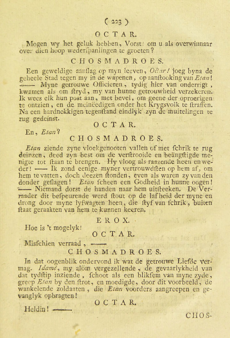 OCTAR. Mogen wy liet geluk hebben. Vorst! om u als overwinnaar over dien hoop wedcrfpanlingen te groeten? CHOSMADROES. Een geweldige aanllag op myn leeven, Oftar! joeg byna de geheele Stad tegen my in de v\ apenen, op aanftooking van Etan [ Myne getrouwe Officieren , tydig hier van onderrigt , kwamen als om flryd, my van hunne getrouwheid verzekeren. Ik wees elk hun post aan, met bevel, om geene der oproerigen te ontzien, en de mcinëedigen onder het Krygsvolk te ftraften. Na een hardnekkigen tegenftand eindlyk zyn de muitelingen te rug gedeinst. OCTAR. En, Etan? CHOSMADROES. Etan ziende zyne vloekgenooten vallen of met fchrik te rug deinzen, deed zyn best om de verftrooide en beangftigde me- nigte tot (laan tê brengen. Hy vloog als raazende heen en we- der! Ik zond eenige myner vertrouwd ff: en op hem af, om hem te vatten, doch deezen Honden, even als waren zy van den donder geflagen ! Etan fcheen een Godheid in hunne oogen! Niemand dorst de handen naar hem uitfteeken. De Ver- raader dit befpeurende werd Hout op de lafheid der myne en drong door myne lyfwagten heen, die ffryf van fchrik, buiten Haat geraakten van hem te kunnen keeren. E R O X. Hoe is ’t mogelyk! OCTAR. Misfchien verraad , CHOSMADROES. In dat oogenblik ondervond ik wat de getrouwe Liefde Ver- mag. Idamd, my alom vergezellende , de gevaarlykheid van dat tydftip inziende , fchoot als een blikfem van myne zyde, grenp E/an by den flrot, en moedigde, door dit voorbeeld, de wankelende zoldaaten , die Etan voorders aangreepen en ge- vanglyk opbragten! OCTAR. Heldin!