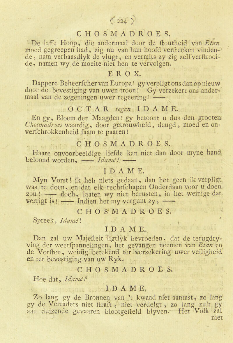 C*h y CHOSMADROES. De laffe Hoop, die andermaal door de ftoutheid van Etnn moed gegreepcn had, zig nu van hun hoofd verlteekeu vinden- de, nam verbaasdlyk de\dugt, en vermits zy zig zelfveritrooi- de, namen wy de moeite niet hen te vervolgen. E R O X. Dappere Beheerfcher van Europa! gy verpligt ons dan op nieuw door de bevestiging van uwen troon! Gy verzekert ons ander- maal van de zegeningen uwer rcgeering! O C T A R tegen I D A M E. En gy. Bloem der Maagden! gy betoont u dus den grooten Chosmadroes waardig, door getrouwheid, deugd, moed en on- verfchrokkenheid faam te paaren! CHOSMADROES. Haare onvoorbeeldige liefde kan niet dan door myne hand beloond worden, Idamé! I D A M E. Myn Vorst! ik heb niets gedaan, dan liét geen ik verpligt was te doen, en dat elk rechtfchapen Onderdaan voor u doen zou! doch, laaten wy niet berusten, in het weinige dat verrigt is r Indien het my vergunt zy, CHOSMADROES. Spreek, Idamé! f I D A M E. Dan zal uw Majefteit ligtlyk bevroeden, dat de terugdry- ving der weerfpannelingen, het gevangen neemen van Etan cn de Vorften, weinig betekend ter verzekering uwer veiligheid en ter bevestiging van uw Ryk. CHOSMADROES. Hoe dat, Idamé? I D A M E. Zo lang gy de Bronnen van ’t kwaad niet aantast, zo lang gy de Verraders niet ftraft , niet verdelgt , zo lang zult gy aan duizende gevaaren blootgesteld blyven. Het Volk zal niet