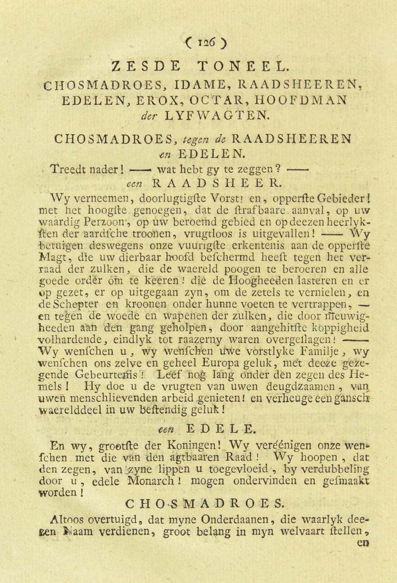 ( 126 ) ZESDE TONEEL. CHOSMADROES, IDAME, RAADSHEEREN, EDELEN, EllOX, OCTAR, HOOFDMAN der LYFWAGTEN. CHOSMADROES, tegen de RAADSHEEREN en EDELEN. Treedt nader! wat hebt gy te zeggen? een R A A D S H E E R. Wyverneemen, doorlugtigfte Vorst.' en, opperfteGebieder! met het hoogde genoegen, dat de ftrafbaare aanval, op uw waardig Perzooir, op uw beroemd gebied en op doezen heerlyk- ften der aardlche troonen, vrugtloos is uitgevallen! Wy betuigen deswegens onze vuungfte erkentenis aan de opperde Magt, die uw dierbaar hoofd befchermd heeft tegen het ver- raad der zulken, die de waereld poogen te beroeren en alle goede order óm te keeren die de Hoogheeden lasteren en er op gezet, er op uitgegaan zyn, om de zetels te vernielen, en deSchepter e-n kroonen onder hunne voeten te vertrappen, — en tegen de woede en wapenen der zulken, die door ïïleuwig- heeden aan den gang geholpen, door aangehitdc koppigheid volhardende, eindlyk tot raazerny waren overgellagen! Wy wenfehen u , wy wehfch'en Uwe vorstlyke Familje, wy wenfehen ons zelve en geheel Europa geluk, me't dee-ze geze- gende Gebeurtenis I Leef nog lang onder den zegen des He- mels ! Hy doe u de vrugten van uwen deugdzaamen , van uwen menschlievenden arbeid genieten! en verheugeeeng'ansdl waerelddeel in uw beftendig geluk! een EDELE. En wy, grootfte der Koningen! Wy vereénigen onze wen- fehen met die van den agtbaaren Raad ! Wy hoopen , dat den zegen, van'^zyne lippen u toegevloeid, by verdubbeling door u, edele Monarch ! mogen ondervinden en gefmaakt worden ! CHOSMADROES. Altoos overtuigd, dat myne Onderdaanen, die waarlyk dee- een i^aam verdienen, groot belang in myn welvaart ftellen, en