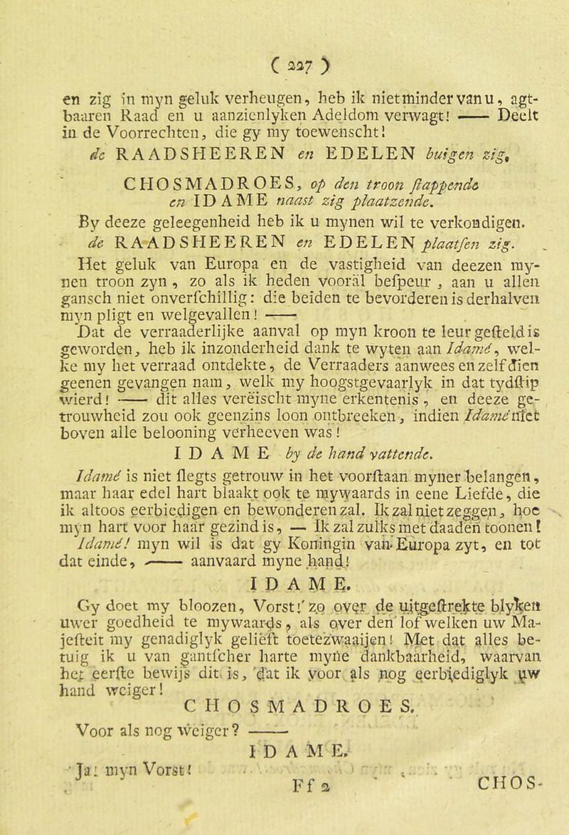 en zig in myn geluk verheugen, heb ik niet minder vanu, agt- baaren Raad en u aanzicnlyken Adeldom vcrvvagt! Deelt in de Voorrechten, die gy my toewehscht! de RAADSHEEREN en EDELEN buigen zig% CHOSMADROES, op den troon flappende en IDAME naast zig plaatzendc. By deeze geleegenheid heb ik u mynen wil te verkondigen. de RAADSHEEREN eti EDELEN plaatfen zig. Het geluk van Europa en de vastigheid van deezen my- nen troon zyn , zo als ik heden vooral befpeur , aan u allen gansch niet onverfchillig: die beiden te bevorderen is derhalven myn pligt en welgevallen! Dat de verraaderlijke aanval op myn kroon te leur gefteldis geworden, heb ik inzonderheid dank te wyten aan Idamé, wel- ke my liet verraad ontdekte, de Verraaders aanwees en zelf dien geenen gevangen nam, welk my hoogstgevaarlyk in dat tydftip wierd! dit alles verëischt myne erkentenis , en deeze ge- trouwheid zou ook geenzins loon ontbreeken, indien Idamévéiz.t boven alle belooning verheeven was ! IDAME by de hand vattende. Idamé is niet flegts getrouw in het voorftaan myner belangen, maar haar edel hart blaakt ook te mywaards in eene Liefde, die ik altoos eerbiedigen en bewonderen zal. Ik zal niet zeggen, hoe myn hart voor haar gezind is, — Ik zal zulks met daaden toönen! Idamé! myn wil is dat gy Koningin van- Europa zyt, en tot dat einde, aanvaard myne hand! IDAME. Gy doet my bloozen. Vorst j' zo oyQr de ujtgeftrekte blyketi uwer goedheid te mywaards ? als over den lof welken uw Ma- jefteit my genadiglyk gelieft toetezwaaijen! Met dat alles be- tuig ik u van gantfeher harte myiïe dankbaarheid, waarvan hej: cerftc bewijs dit is, dat ik yoor als nog eerb;ediglyk uw hand weiger! CHOSMADROES. Voor als nog weiger? I D A M E. Ja: myn Vorst!
