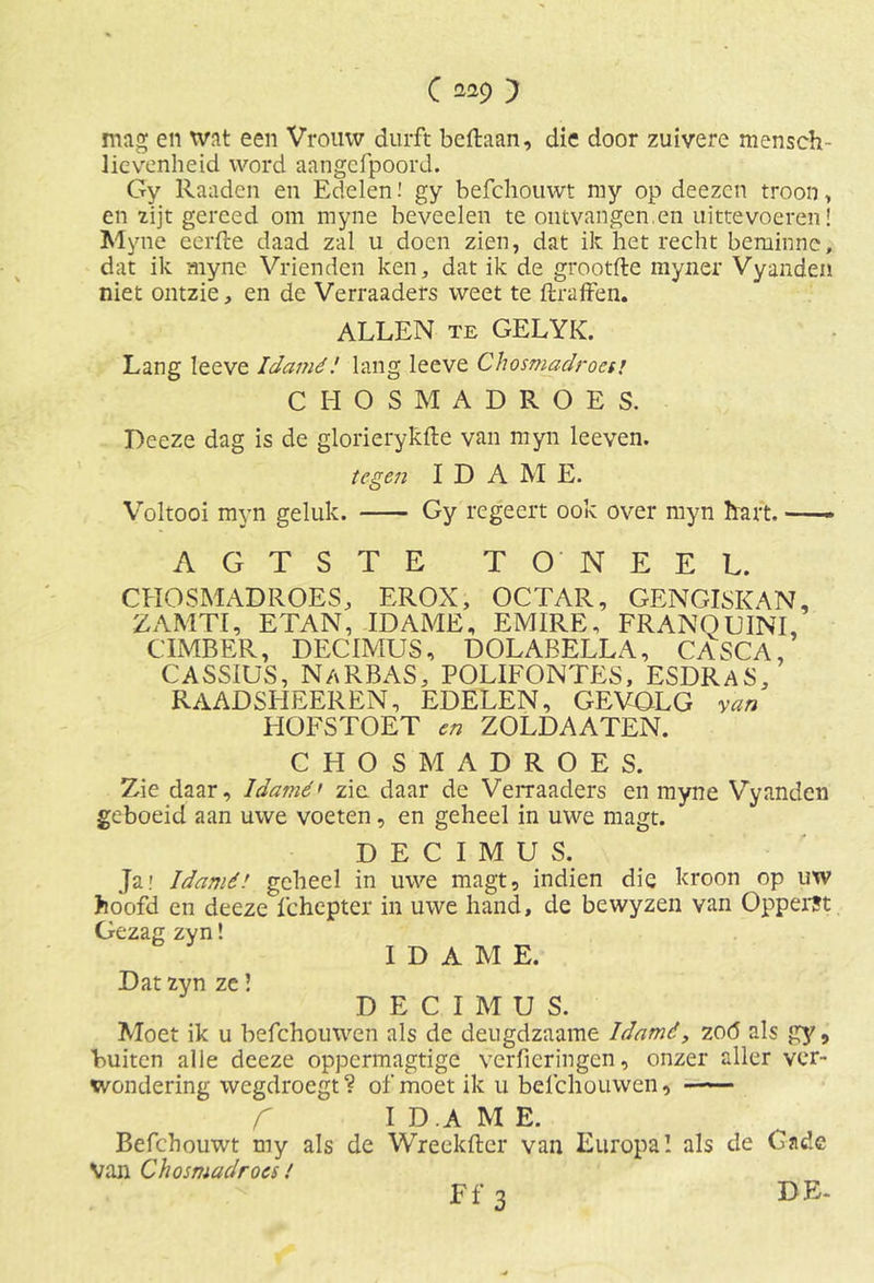 C 2*9 } mag en wat een Vrouw durft bcftaan, die door zuivere mensch- lievenheid word aangefpoord. Gy Raaden en Edelen! gy befchouwt my op deezcn troon, en zijt gereed om myne beveelen te ontvangen.en uittevoeren! Myne eerfte daad zal u doen zien, dat ik het recht beminnc, dat ik myne Vrienden ken, dat ik de grootfte myner Vyanden niet ontzie, en de Verraaders weet te ftraffen. ALLEN te GELYK. Lang Ieeve Idamé! lang leeve Chosmadroesj CHOSMADROES. Deeze dag is de glorierykfte van myn leeven. tegen I D A M E. Voltooi myn geluk. Gy regeert ook over myn hart, AGTSTE TONEEL. CHOSMADROES, EROX, OCTAR, GENGISKAN, ZAMTI, ETAN, IDAMÉ, EM1RE, FRANQUINL CIMBER, DECIMUS, DOLABELLA, CASCA, CASSIUS, NaRBAS, POLIFONTES, ESDRAS, RAADSHEEREN, EDELEN, GEVOLG van HOFSTOET en ZOLDAATEN. CHOSMADROES. Zie daar, Idamé' zie daar de Verraaders en myne Vyanden geboeid aan uwe voeten, en geheel in uwe magt. DECIMUS. Ja.' Idamé! geheel in uwe magt, indien die kroon op utv hoofd en deeze fchepter in uwe hand, de bewyzen van Ópperst Gezag zyn! I D A M E. Dat zyn ze! DECIMUS. Moet ik u befchouwen als de deugdzaame Idamé, zoó als gy, buiten alle deeze oppermagtigc verhoringen, onzer aller ver- wondering wegdroegt? of moet ik u befchouwen, r ID.AME. Befchouwt my als de Wreekfter van Europa! als de Gade Van Chosmadroes! Ff 3 DE-