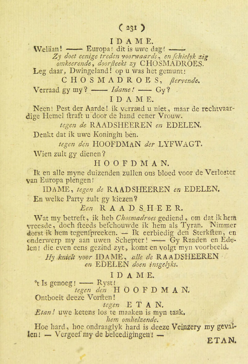 IDAME. Welaan! Europa! dit is uwe dag! - Zy doet eenige treden voorwaards, en fchlclyk zig omkeerende, doorfteekt zy CHOSMADROES. Leg daar. Dwingeland! op u was het gemunt! C HOSMADROES, Jïervende. Verraad gy my ? Idame! Gy ? I D A M E. Neen! Pest der Aarde! ik verraad u niet, maar de rechtvaar- dige Hemel ftraft u door de hand eener Vrouw. tegen de RAADSHEEREN en EDELEN. Denkt dat ik uwe Koningin ben. tegen den HOOFDMAN der LYFWAGT. Wien zult gy dienen? HOOFDMAN. Ik en alle myne duizenden zullen ous bloed voor de Verloster van Europa plengen! IDAME, tegen de RAADSHEEREN en EDELEN. En welke Party zult gy kiezen? Een RAAD S_ H E E R. Wat my betreft, ik heb Chosmadroes gediend , om dat ikhem vreesde, doch fteeds befchouwde ik hem als Tyran. Nimmer dorst ik hem tegenlpreeken. — Ik eerbiedig den Sterkften, en onderwerp my aan uwen Schepter! 'Gy Raaden en Ede- len! die even eens gezind zyt, komt en volgt myn voorbeeld. I/y knielt voor IDAME, alle de RAADSHEEREN en EDELEN doen insgelyks. IDAME. \ Is genoeg! Ryst tegen den HOOFDMA N. Ontboeit deeze VoiÜten! tegen E T A N. Etanl uwe ketens los te maaken is myn taak. hem omhelzende. Hoe hard, hoe ondraaglyk hard is deeze Veinzery my geval- len! — Vergeef my de beleedigingeu! — ETAN.