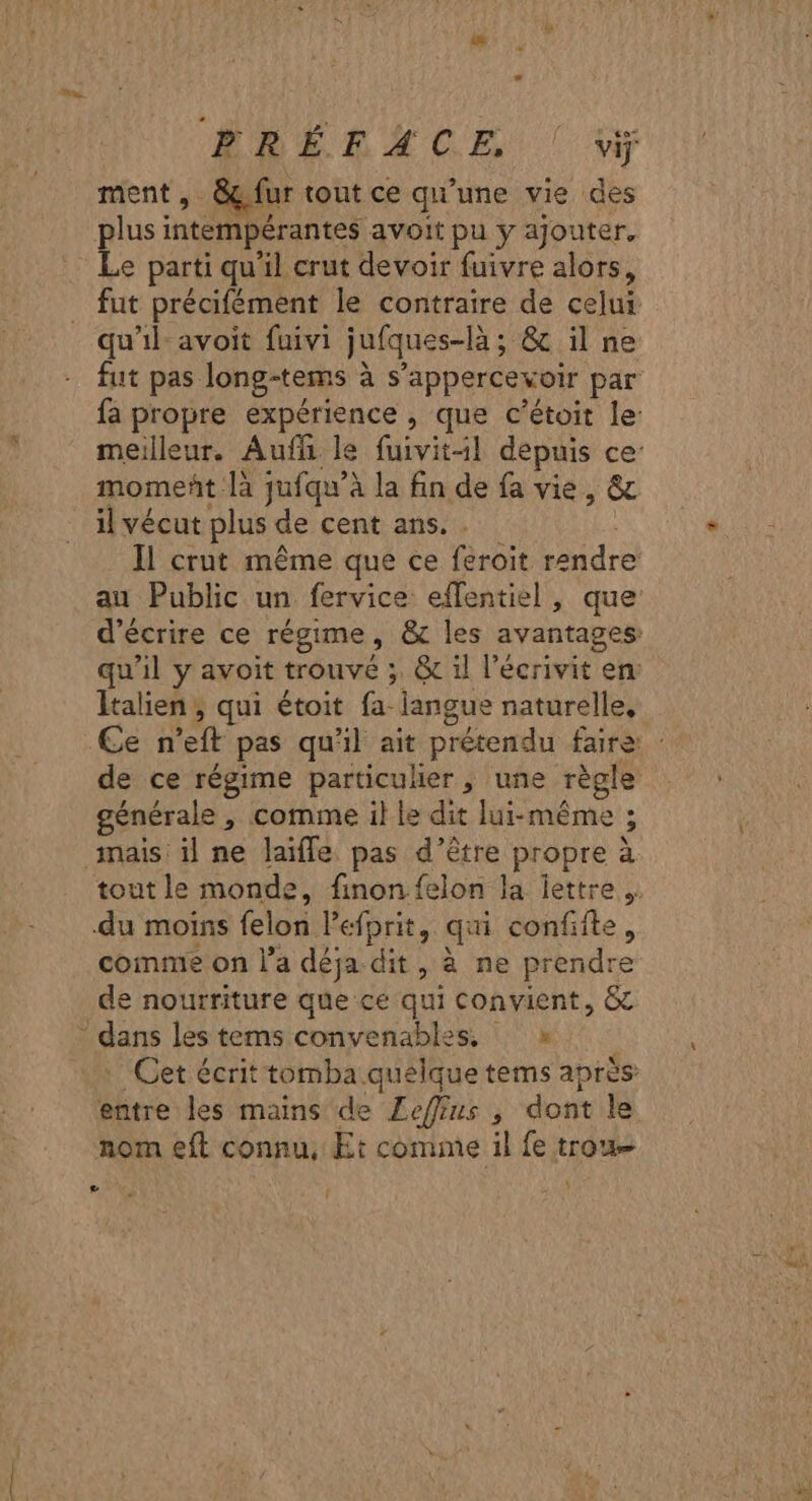 ment, &amp;ç fur tout ce qu'une vie des plusi intempérantes avoit pu y ajouter. Le parti qu'il crut devoir fuivre alors, qu’il avoit fuivi jufques-là ; &amp; ilne il vécut plus de cent ans. . Il crut même que ce feroit rendre au Public un fervice effentiel, que Italien, qui étoit fa- langue naturelle, de ce régime particulier, une règle générale , comme il le dit lui-même ; du moins felon le prit, qui confifte, comme on l’a déja dit, à ne prendre de nourriture que ce qui Convient, &amp;e . Cet écrit tomba. Ro tems après entre les mains de Leffus , dont le nom eft connu, Et comme il fe trou Le Î
