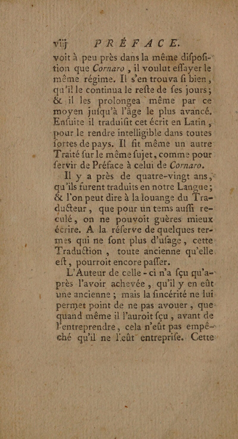 voit à peu près dans la même difpofñ- tion que Cornaro , il voulut effayer le même régime. Îl s’en trouva fi bien, qu'il le continua le refte de fes jours; &amp; il les prolongea même par ce moyen juiqu’a l’âge le plus avancé. Enfuite il traduifit cet écrit en Latin, -pour le rendre intelligible dans toutes fortes de pays. Îl fit même un autre Traité fur le même fujet, comme pour fervir de Préface à celui de Cornaro. - Îl y a près de quatre-vingt ans.” qu’ils furent traduits en notre Langue; &amp; l'on peut dire à lalouange du Tra= duéteur, que pour un tems auffi re culé, on ne pouvoit guères mieux écrire. À la réferve de quelques ter- mes qui ne font plus d’ufage, cette: Traduttion , toute ancienne qu’elle. eft, pourroit encore pafler. L’Auteur de celle - ci n’a {çu qu’a- près l'avoir achevée , qu'il y en eût une ancienne ; mais la fincérité ne lui: permet point de ne pas avouer, que: quand même il l’auroit fçu , avant de lentreprendre, cela n’eût pas empê- ché qu'il ne l'eût” entreprife.. Cette: