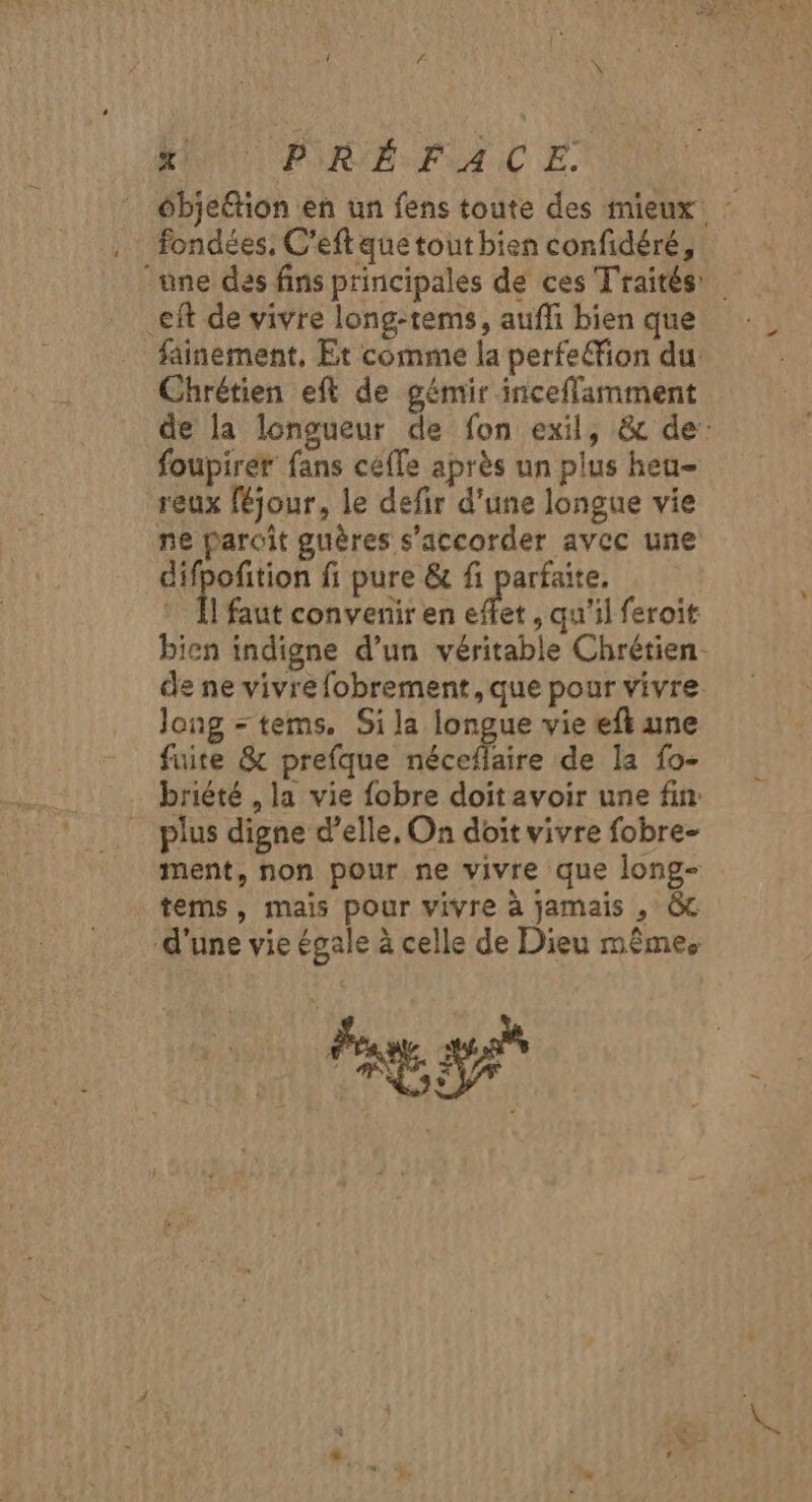 MN PIRE FAC E. ébjeétion en un fens toute des mieux. fondées: C’eftaque tout bien confidéré, une des fins principales de ces Traités .eft de vivre long-tems, aufli bien que fainement, Et comme la perfe&amp;ion du Chrétien eft de gémir inceflamment de la longueur de fon exil, &amp; de: foupirer fans céffe après un plus heu- reux féjour, le defir d'une longue vie ne paroit guêres s'accorder avec une difpofition fi pure &amp; fi parfaite, * Îl'faut convenir en effet, qu'il feroit bien indigne d’un véritable Chrétien de ne vivre fobrement, que pour vivre long = tems. Sila longue vie efk une fuite &amp; prefque néceflaire de la fo- briété , la vie fobre doit avoir une fin plus digne d’elle, On doit vivre fobre- ment, non pour ne vivre que long- tems, mais pour vivre à jamais , GC d'une vie égale à celle de Dieu mêmes HT