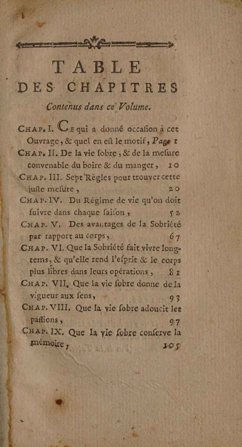 qe |. TABLE. Contènus dans ce’ Volume. CxHar, I. Ce: qui a donné occafon à cet Ouvrage, &amp; quel en eft lermotif, Page t ; CxHar, Il, De la vie fobre , &amp; de la mefure convenable-du boire &amp; du manger, 10 CHaAr. III. Sept Règles pour trouyercette jufte mefure , 29 CHAr.1V. Du Régime de vie qu’on doit , fuivre dans chaque faifon ; sig a Car. V. Des avantages de la Sobriété par rapport au cerps; 67 Car». VI.Que la Sobriété fait vivre long- tems, &amp; qu’elle rend Pefprie &amp; le corps plus libres dans leurs opérations, : 8x Car. VII Que la vie fobre donne dela vigueur aux fens, + 95 _ Cxar. VIII, Que la vie fobte adoucie let paflions , RC CHA». IX, Que la yie fobre conferve la mémoire, 30 $ w, \ \ 2