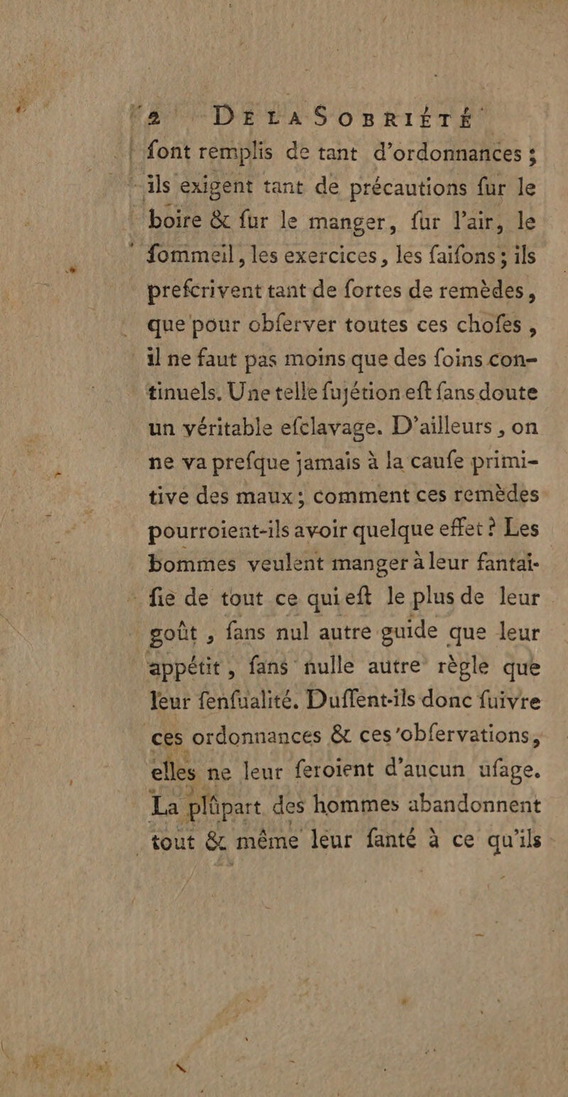 | font remplis de tant d’ordonnances : + ils exigent tant de précautions fur le boire &amp; fur le manger, fur l'air, le fommeil, les exercices, les faifons ; ils prefcrivent tant de fortes de remèdes, que pour obferver toutes ces chofes, il ne faut pas moins que des foins con- tinuels. Une telle fuyétioneft fans doute un véritable efclavage. D'ailleurs , on ne va prefque jamais à la caufe primi- tive des maux; comment ces remèdes pourroient-ils avoir quelque effet ? Les bommes veulent manger à leur fantai- _ fie de tout ce quieft le plus de leur goût , fans nul autre guide que leur appétit, fans nulle autre rèple que leur fenfualité. Duffent-ils donc fuivre ces ordonnances &amp; ces’obfervations, elles ne leur feroient d’ancun ufage, La plûpart des hommes abandonnent tout &amp; même leur fanté à ce qu'ils