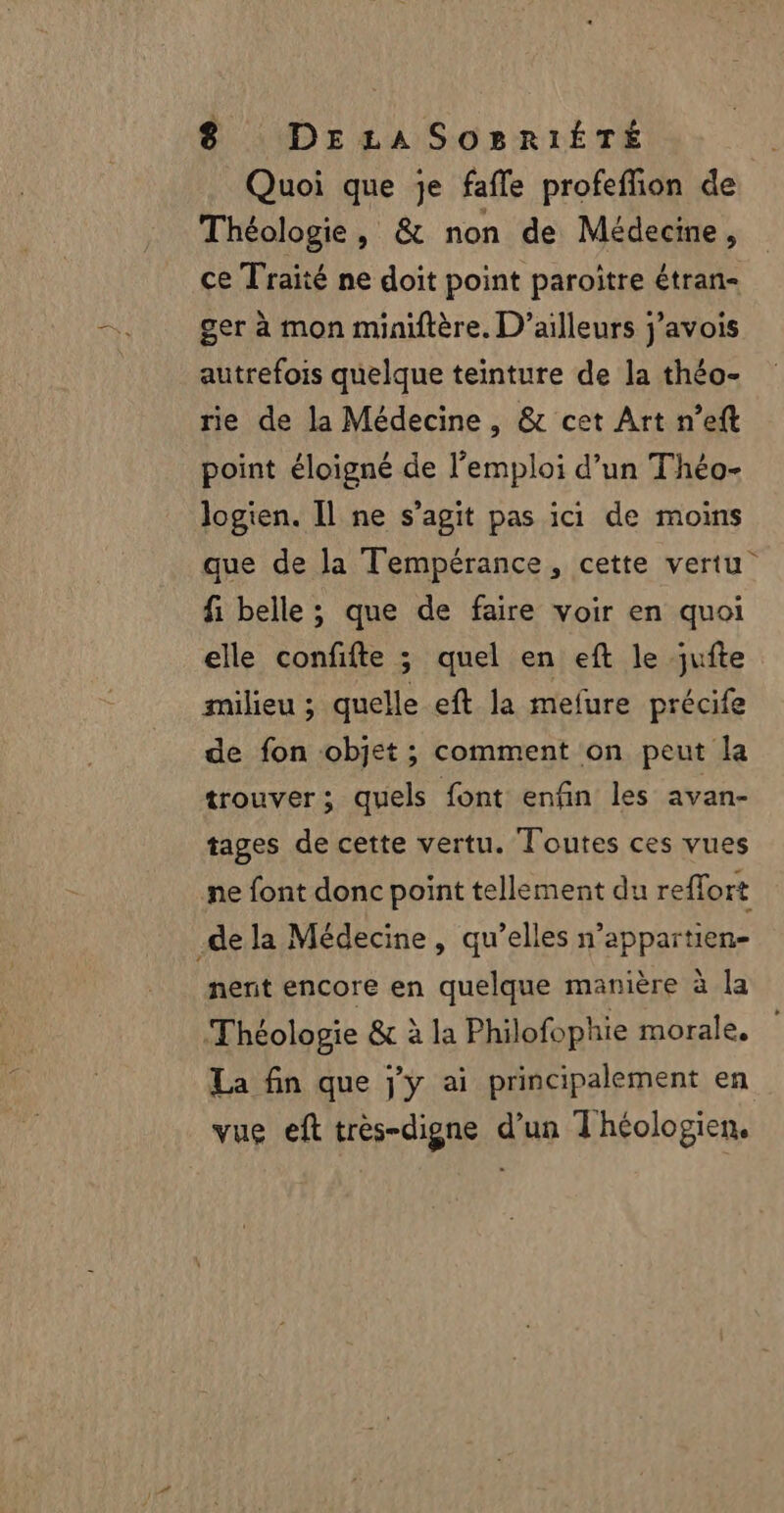 Quoi que je fafle profeffion de Théologie, & non de Médecine, ce Traité ne doit point paroïtre étran- ger à mon miniftère. D'ailleurs j’avois autrefois quelque teinture de la théo- rie de la Médecine, & cet Art n’eft point éloigné de l'emploi d’un Théo- logien. Il ne s’agit pas ici de moins que de la Tempérance, cette vertu fi belle ; que de faire voir en quoi elle confifte ; quel en eft le jufte milieu ; quelle eft la mefure précife de fon objet ; comment on peut la trouver; quels font enfin les avan- tages de cette vertu. Toutes ces vues ne font donc point tellement du reflort .de la Médecine , qu’elles n’appartien- nent encore en quelque manière à la Théologie & à la Philofophie morale, La fin que jy ai principalement en vue eft trés-digne d’un Théologien.