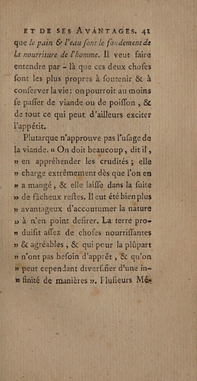 que /e pain 6 l’eau font le fondement de L1 nourriture de l'homme. I veut faire entendre par - là que ces deux chofes font les plus propres à foutenir &amp; à conferver la vie: onpourroit au moins fe paffer de viande ou de poiffon , &amp; de tout ce qui peut d’ailleurs exciter l'appétit. * Plutarque n’approuve pas l’ufage de la viande. « On doit beaucoup, ditil, » en appréhender les crudités ; elle » charge extrêmement dès que l’on en » a mangé, &amp; elle laifle dans la fuite » de ficheux reftes. Il eut été bien plus »avantageux d'accoutumer la nature » à n'en point defirer. La terre pro= n duifit afflez de chofes nourriffantes » &amp; agréables , &amp; qui pour la plüpart » n’ont pas befoin d’apprêt , &amp; qu’on . »'peut cependant diverfifier d’une in= » finité de manières ». Flufñeurs Més 1