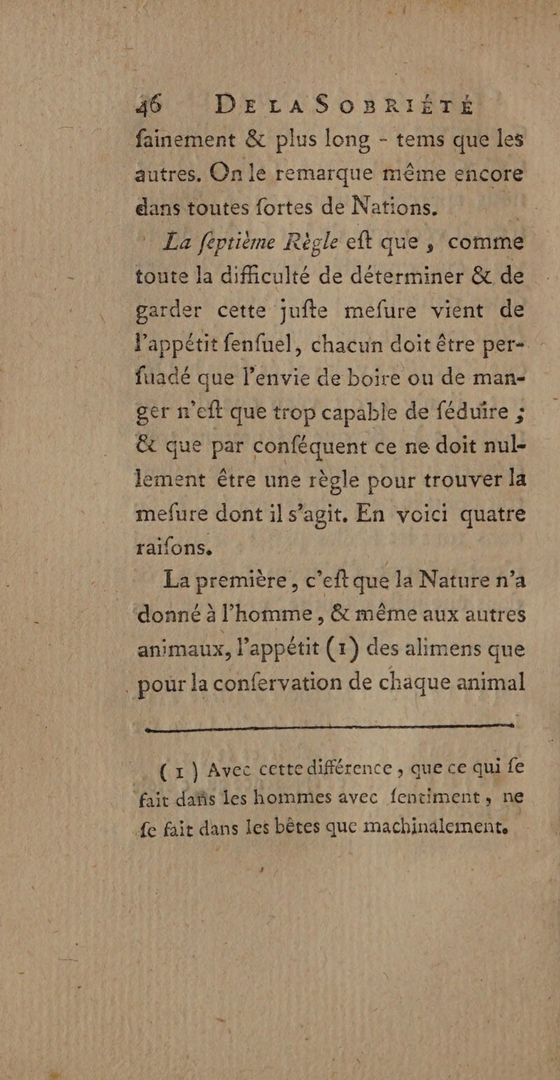 fainement &amp; plus long - tems que les autres. On le remarque même encore dans toutes fortes de Nations. * La fiprième Règle eft que , comme toute la difficulté de déterminer &amp; de garder cette jufte mefure vient de l'appétit fenfuel, chacun doit être per fuadé que l'envie de boire ou de man- ger n'eft que trop capable de féduire ; Ët que par conféquent ce ne doit nul- lement être une règle pour trouver la mefure dont il s’agit. En voici quatre raifons. La première, c’eftque la Nature n’a donné à l’homme, &amp; même aux autres animaux, l’appétit (1) des alimens que . pour la confervation de chaque animal à, AE MALO 0 SARA (x } Avec cettedifférence , que ce qui fe ‘fait dafis les hommes avec fentiment, ne 4e fait dans les bètes que machinalement, +: