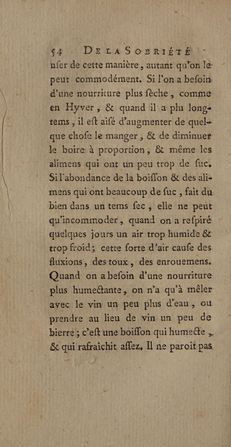 tie 4 DELA S os RtTÉTAI- ufer de cette manière, autant qu’on le: peut commodément, Si l’on a befoin d’une nourriture plus fèche, comme en Hyver, &amp; quand il a plu long- tems , il eft aifé d’augmenter de quel- que chofe le manger , &amp; de diminuer le boire à proportion, &amp; même les alimens qui ont un peu trop de fuc, Sil'abonidance de la boiffon &amp; des ali- mens qui ont beaucoup de fuc , fait du bien dans un tems fec, elle ne peut gu’incommoder , quand on a refpiré quelques jours un air trop humide &amp;e trop froid; cette forte d’air caufe des fluxions, destoux, des enrouemens. Quand on abefoin d’une nourriture avec le vin un peu plus d'eau, ou bierre'; c’eft une boiffon qui humeéle ,, &amp; qui rafraïchit affez, Il ne paroit pas