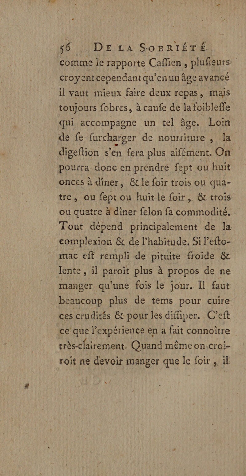 comme je rapporte Cafien , plufieurs croyentcependant qu’enun âge ayancé il vaut mieux faire deux repas, mas toujours fobres, à caufe de la foibleffe qui accompagne un tel âge. Loin de fe furcharger de nourriture , la digeftion s’en fera plus aifément, On pourra. donc en prendre fept ou huit onces à diner, &amp; le foir trois ou qua- tre, ou fept ou huitle foir, &amp; trois ou quatre à diner felon fa commodité, . Tout dépend principalement de la complexion &amp; de l'habitude. Si l’efto- mac eft rempli de pituite froide &amp; lente , il paroît plus à propos de ne manger qu’une fois le jour. Il faut beaucoup plus de tems pour cuire ces crudités &amp;t pour les diffiper. C’eft ce que l’expérience en a fait connoître très-cfairement. Quand même on croi- roit ne devoir manger que le foir , il