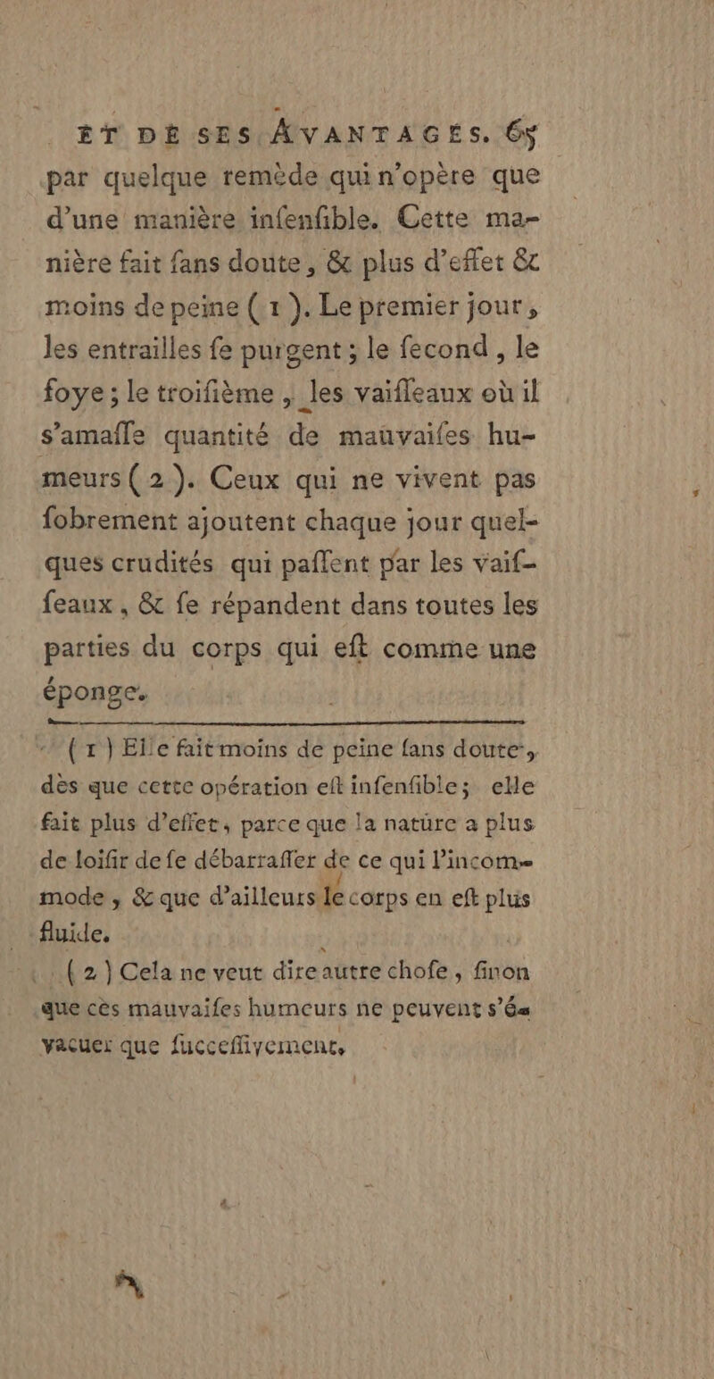 par quelque remède qui n’opère que d’une manière infenfible. Cette ma- nière fait fans doute, &amp; plus d’eflet &amp; moins de peine ( 1 ). Le premier jour, les entrailles fe purgent ; le fecond , le foye ; le troifième , les vaifleaux où il s’'amafle quantité de mauvaifes hu- meurs (2). Ceux qui ne vivent pas fobrement ajoutent chaque jour quel- ques crudités qui paflent par les vaif- feaux , &amp; fe répandent dans toutes les parties du corps qui eft comme une éponge. | Bo (x) Elle fait moins de peine fans doute’, dès que cette opération eftinfenfible; ele fait plus d’effet, parce que la nature a plus de loifir de fe débarrafler de ce qui Pincom. mode , &amp; que d’ailleurs lecorps en eft plus fluide, ; ( 2 } Cela ne veut direautre chofe, finon que cès mauvaifes humeurs ne peuvent sé vacüer que fuccefliyement,