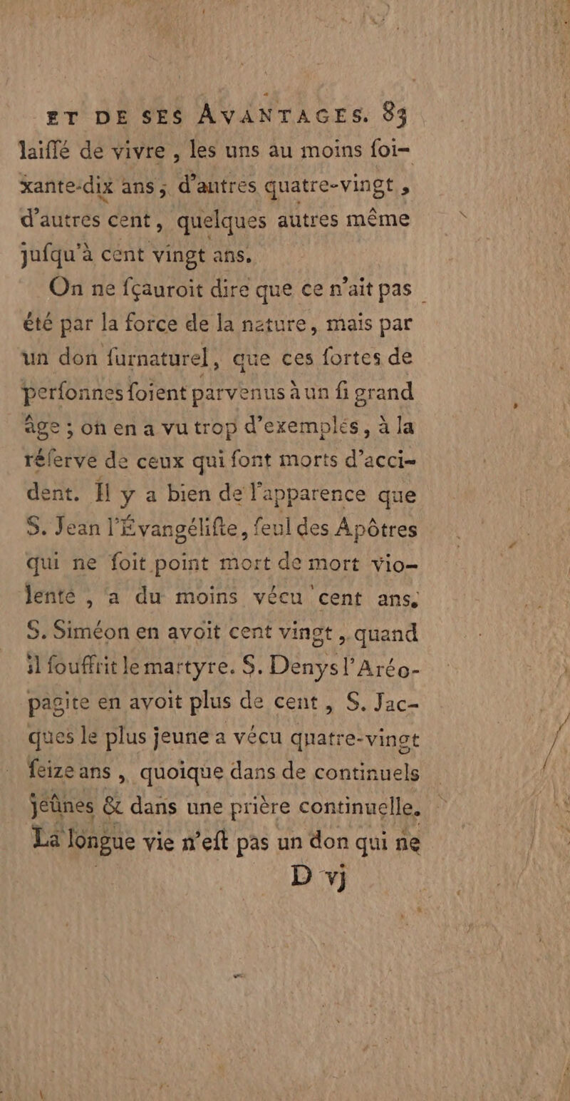 laïffé dé vivre , les uns au moins foi- xante-dix ans; d’autres quatre-vingt j d’autres cent, quelques autres même jufqu'à cent vingt ans. On ne fçauroit dire que ce n'ait pas été par la force de la nature, mais par un don furnaturel, que ces fortes de perfonnes {oient parvenus a un fi grand âge ; oh en a vu trop d'exemples, à la rélerve de ceux qui font morts d’acci- dent. Il y a bien de l'apparence que S. Jean l'Évangélifte, feul des Apôtres qui ne foit point mort de mort vio- lenté , a du moins vécu cent ans. S. Siméon en avoit cent vingt ,. quand il fouffrit le martyre. S. Denys l’Aréo- pagite en avoit plus de cent, S, Jac- ques le plus jeune a vécu quatre-vinot feize ans | quoique dans de continuels jeûnes &amp; dans une prière continuelle. La longue vie n’eft pas un don qui ne D vj}