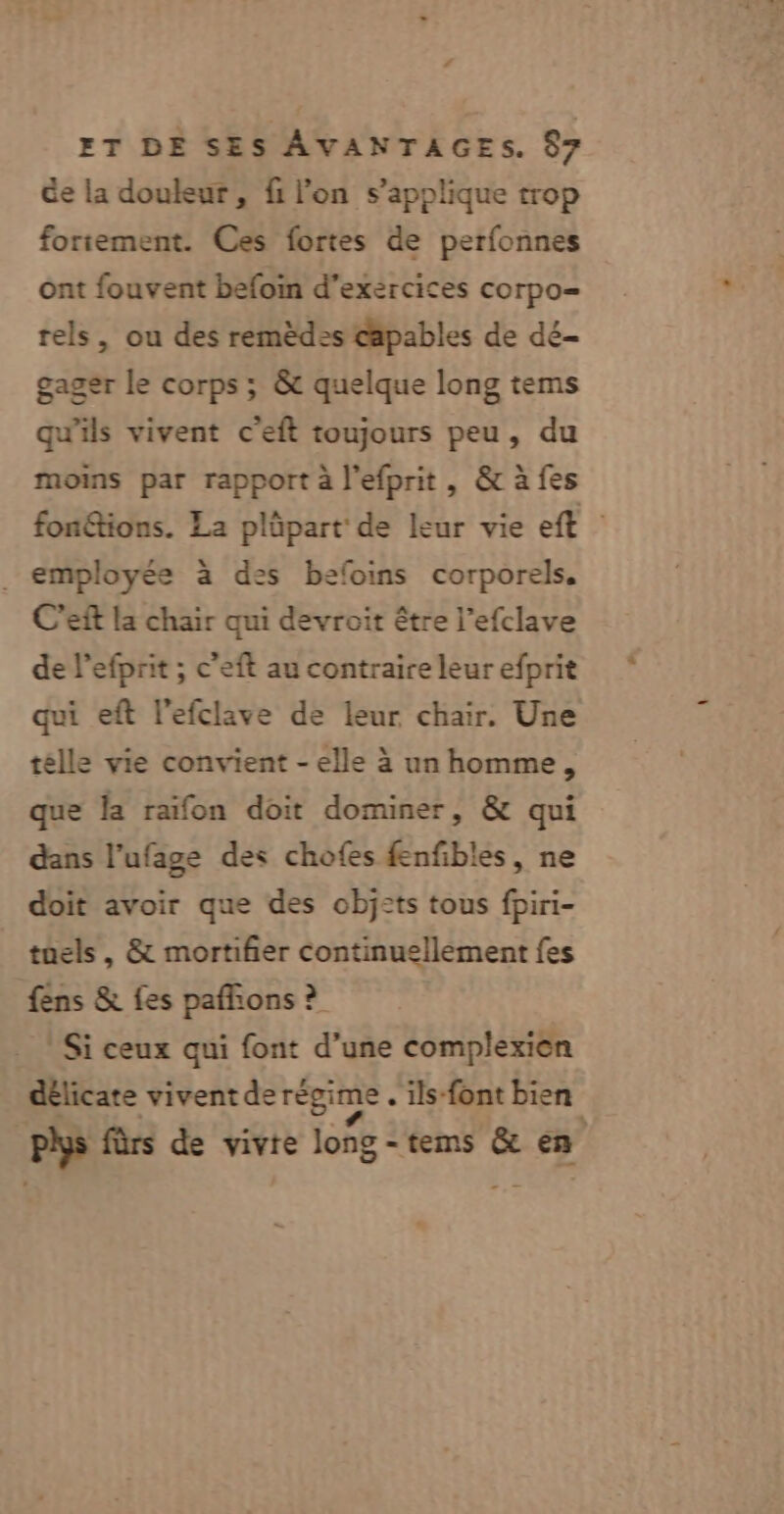 de la douleur, fi l'on s'applique trop fortement. Ces fortes de perfonnes ont fouvent befoin d'exercices corpo= rels, ou des remèdes capables de dé- gager le corps ; &amp; quelque long tems qu'ils vivent c'eft toujours peu, du moins par rapport à l’efprit, &amp; à fes fon&amp;tions. La plûüpart de leur vie eft employée à des befoins corporels. C'eft la chair qui devroit être l’efclave de l’efprit ; c’eft au contraire leur efprit qui eft l'efclave de leur chair. Une télle vie convient - elle à un homme, que la raifon doit dominer, &amp; qui dans l’ufage des chofes fenfbles, ne doit avoir que des obj2ts tous fpiri- tuels, &amp; mortifier continuellement fes fens &amp; fes paffons ? Si ceux qui font d’une complexien délicate vivent de régime . ils-font bien phys fûrs de vivre long - tems &amp; een