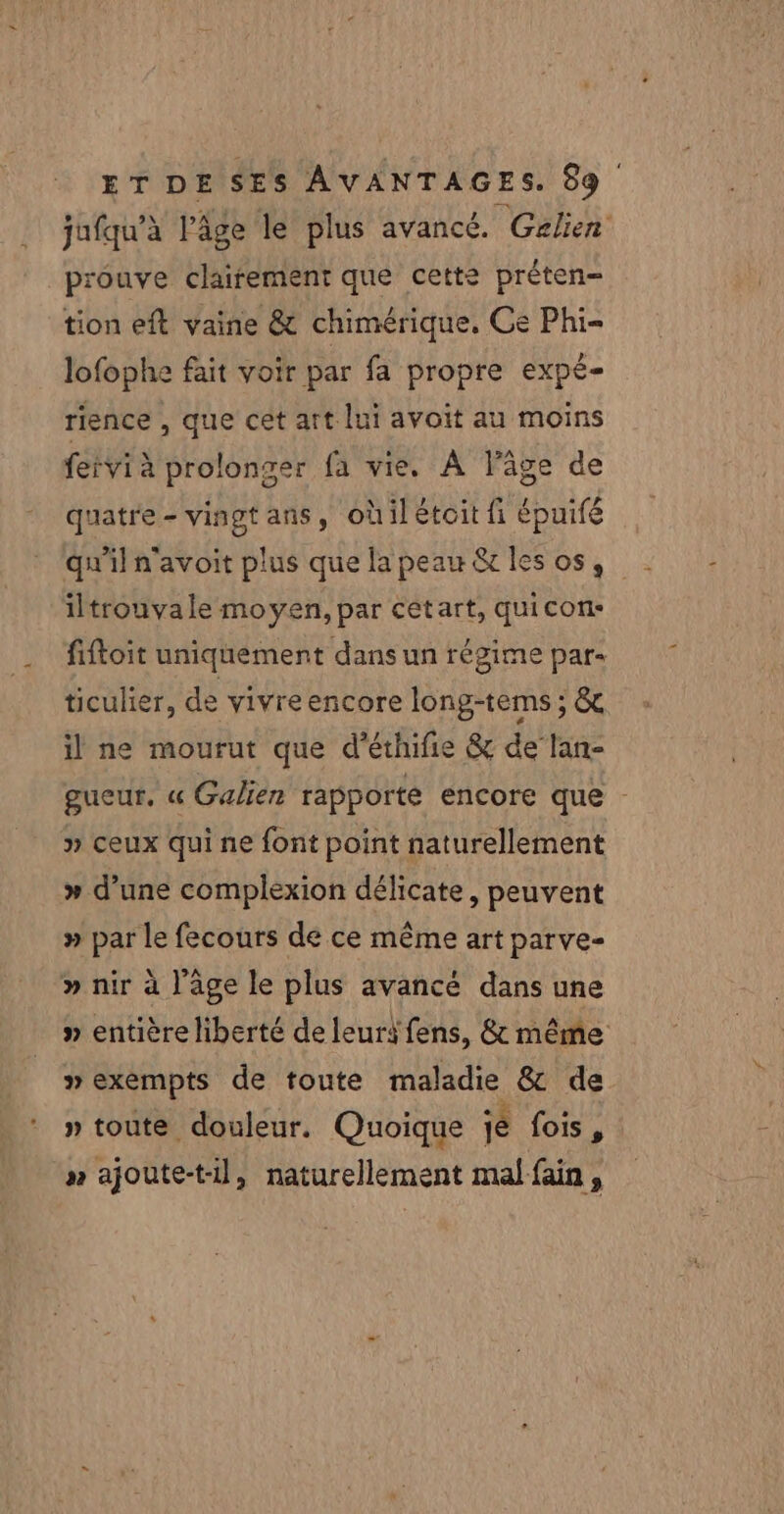 jufqu’à l’âge le plus avancé. Gzlien prouve clairement que cette préten- tion eft vaine &amp; chimérique, Ce Phi- lofophe fait voir par fa propre expé- rience , que cêt art lui avoit au moins fetvi à prolonger fa vie. À lâge de quatre - vingt ans, oùil étoit fi épuifé qu'il n'avoit plus que la peau &amp; les os, iltrouvale moyen, par cetart, quicon- fiftoit uniquement dans un régime par- ticulier, de yivreencore long-tems ; &amp; il ne mourut que d’éthifie &amp; de lan- gueur, « Galien rapporte encore que : » ceux qui ne font point naturellement » d’une complexion délicate, peuvent » par le fecours de ce même art parve- » nir à l’âge le plus avancé dans une » entière liberté de leuri fens, &amp; même » exémpts de toute maladie &amp; de » toute douleur, Quoique je fois, n ajoute-til, naturellement mal fain,