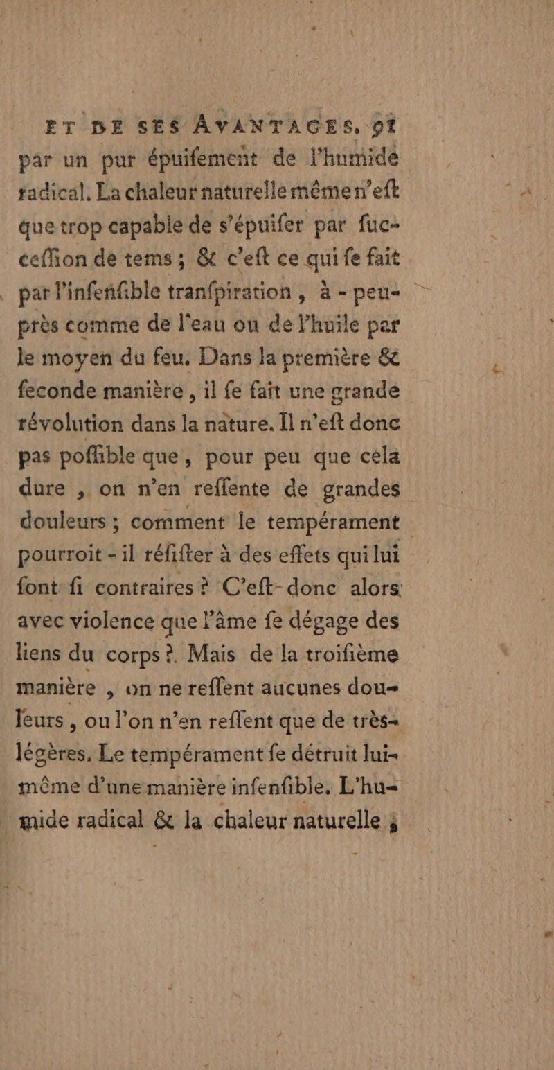 par un pur épuifement de l'humide tadical, La chaleur naturelle mêmen’eft que trop capabie de s’épuifer par fuc- ceffion de tems; &amp; c'eft ce qui fe fait près comme de l'eau ou de l’huile par le moyen du feu. Dans Ja première &amp; feconde manière , il fe fait une grande révolution dans la nature. Il n’eft donc pas poffble que, pour peu que céla dure , on n’en reflente de grandes pourroit - il réfifter à des effets qui lui font fi contraires? C’eft-donc alors avec violence que âme fe dégage des liens du corps? Mais de la troifième mamière , on ne reflent aucunes dou leurs , ou l’on n’en reflent que de très= légères, Le tempérament fe détruit lui même d’une manière infenfible, L'hu= mide radical &amp; la chaleur naturelle ;