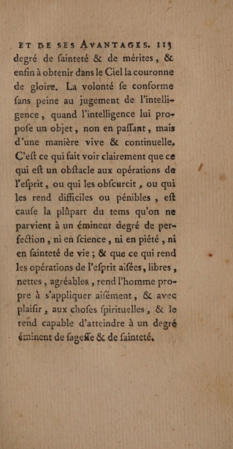 degré de fainteté &amp; de mérites, &amp;r enfin à obtenir dans le Ciel la couronne de gloire. La volonté fe conforme : fans peine au jugement de l'intelli- gence, quand l'intelligence lui pro- pofe un objet, non en paflant, mais d’une manière vive &amp; continuelle, C’eft ce qui fait voir clairement que ce qui eft un obftacle aux opérations de l'efprit, ou qui les obfcurcit , ou qui les rend difficiles ou pénibles , eft caufe la plüpart du tems qu’on ne parvient à un éminent degré de per= fettion , ni en fcience , ni en piété , ni en fainteté de vie ; &amp; que ce qui rend les opérations de Pefprit aifées, libres, nettes , agréables , rend l’homme pro- pre à s'appliquer aifément, &amp; avec plaifir ,; aux chofes fpirituelles, &amp; le rend capable d’atteindre à un degré éminent de fagefle &amp; de fainteté,