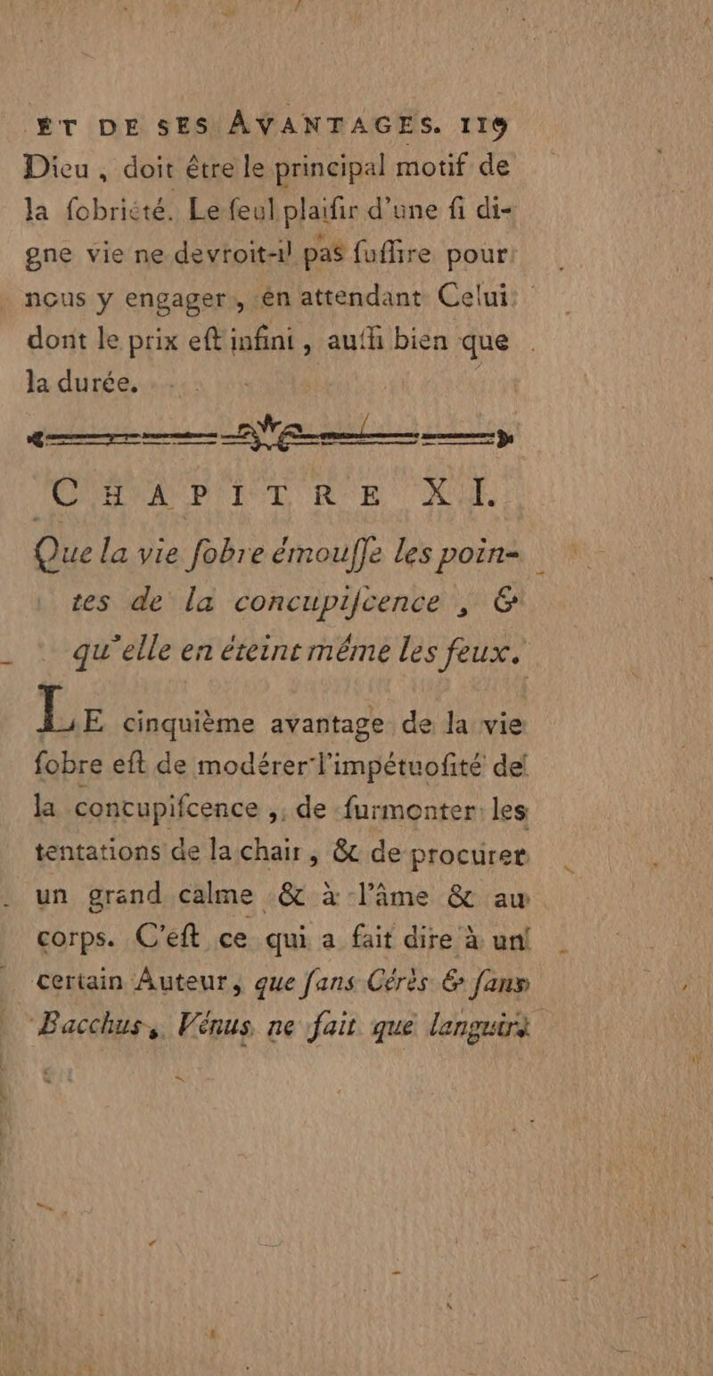 Dicu , doit être le principal motif de la fobrièté. Le feul plaifir d’une fi di- gne vie ne devtoit-1! pas fuflire pour nous y engager, en attendant Celui dont le prix eft infini, aufh bien que la durée. VW LS ne en mer) - Emo) à | CREVAUDIAT RE CU Que la vie fobre émouffe les poin- tes de la concupifcence , &amp; qu'elle en éteint même les feux. Le cinquième avantage de la vie fobre eft de modérer l'impétuofité de! la concupifcence »: de furmonter: les tentations de la chair, &amp; de procurer un grand calme &amp; à l’âme &amp; aw corps. C'eft ce qui a fait dire à uni certain Auteur, que fans Cérès &amp; fans Bacchus, Vénus ne fait que languirà «