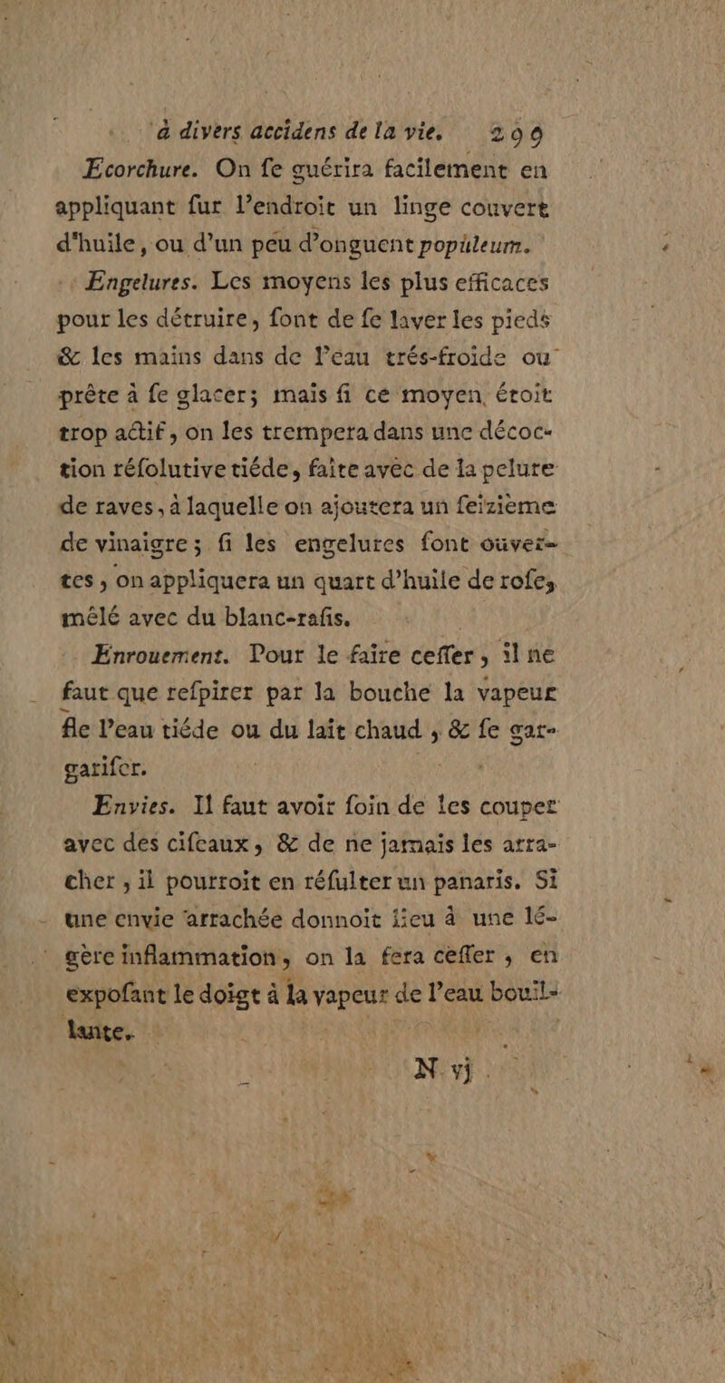 Ecorchure. On fe guérira facilement en appliquant fur l’endroit un linge couvert d'huile, ou d’un peu d’onguent popileum. + Engelures. Les moyens les plus efficaces pour les détruire, font de fe laver les pieds &amp;c les mains dans de Peau trés-froide ou prête à fe glacer; mais fi ce moyen, éroit trop actif, on les trempera dans une décoc- tion réfolutive tiéde, faire avec de la pelure de raves , à laquelle on ajoutera un feizième de vinaigre; fi les engelures font ouver= tes , on appliquera un quart d’huile de rofes mêlé avec du blanc-rafis. Enrouement. Pour le faire ceffer, ilne faut que refpirer par la bouche la vapeur fe l'eau tiéde ou du lait chaud ; &amp; fe Gat= garifer. Envies. Il faut avoir foin de Îes couper avec des cifeaux, &amp; de ne jamais les arra- cher , il pourroit en réfulter un panaris. Si une envie ‘arrachée donnoit jieu à une lé- gère inflammation, on la fera cefler, en expofant le doigt à la vapeur de l’eau bouil- luite, rl Nivf