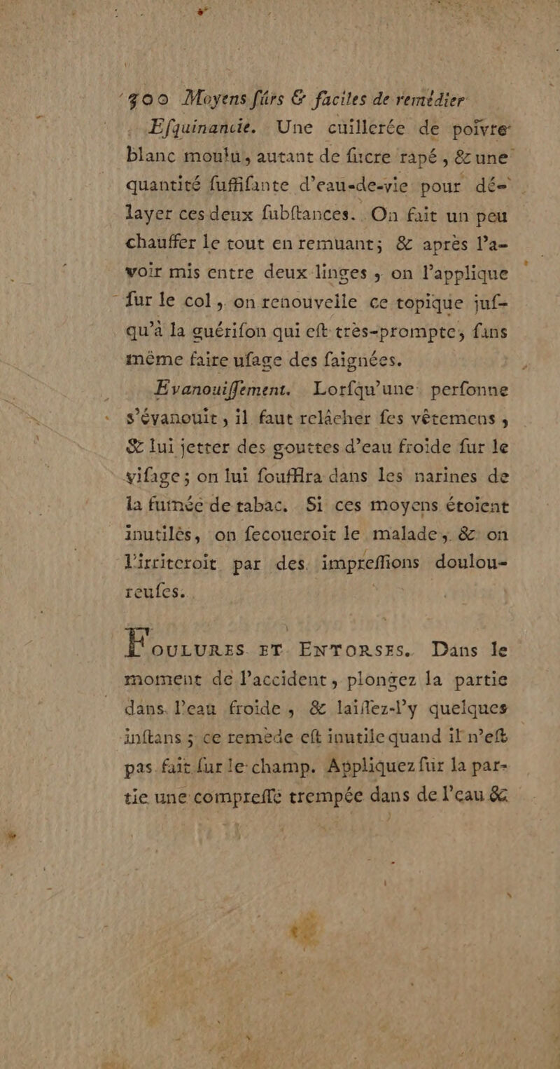 \ ‘300 Moyens fûrs &amp; faciles de remédier Efquinancie. Une cuillerée de poivre blanc moulu), autant de fucre rapé, &amp; une quantité fufifante d’eau-de-yie pour dés layer ces deux fubftances. On fait un peu chauffer le tout en remuant; &amp; après l’a- voir mis entre deux linges ; on lapplique - fur le col ; on renouvelle ce topique juf- qu’à la guérifon qui eft très-prompte; fans même faire ufage des faignées. Evanouiffement. Lorfqu'une. perfonne s’évanouit , il faut relâcher fes vêtemens , &amp; lui jetter des gouttes d’eau froide fur le vifage; on lui foufHira dans les narines de la fumée de tabac. Si ces moyens étoient inutilès, on fecoucroit le malade, &amp;: on Virriteroït par des. imprefions doulou- reufes. | F'ourures ET. ENTORSES. Dans le moment de lPaccident, plongez la partie dans. Peau froide , &amp; laïñlez-l’y quelques inftans 5 ce remede eft inutile quand il nef pas fait fur le:champ. Appliquez fur la par- tie une compreflé trempée dans de l’eau &amp;
