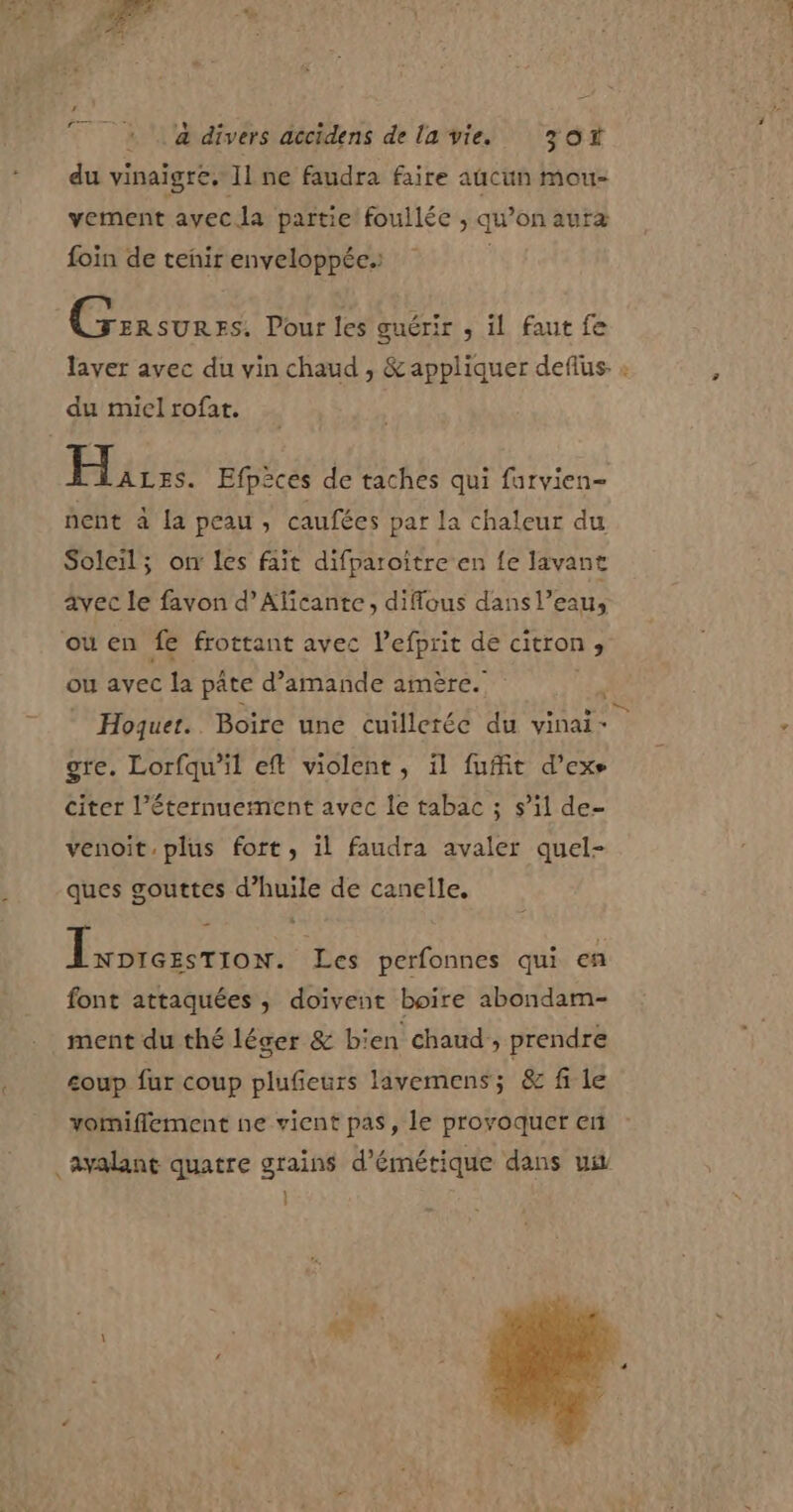 Fr du vinaigre, Il ne faudra faire aucun mou- vement avec la partie foullée , qu on autr? foin de tenir enveloppée.: Ginsurrs. Pour les guérir , il faut fe Hurrs. Efpèces de taches qui furvien- hent à la peau, caufées par la chaleur du Soleil; on les fait difparoïtre en fe lavant avec le favon d’Aficante, difflous dans l’eau, \ ou avec la pâte d’amande amère. gre. Lorfqu’il eft violent, il fuit d’exe citer l’éternuement avec le tabac ; s’il de- venoit.plus fort, il faudra avaler quel- ques gouttes d’huile de canelle. j PAR IEREN Les perfonnes qui en font attaquées, doivent boire abondam- ment du thé léger &amp; bien chaud ; prendre coup fur coup plufeurs lavemens; &amp; fi le vomiflement ne vient pas, le provoquer en } \ : à LA