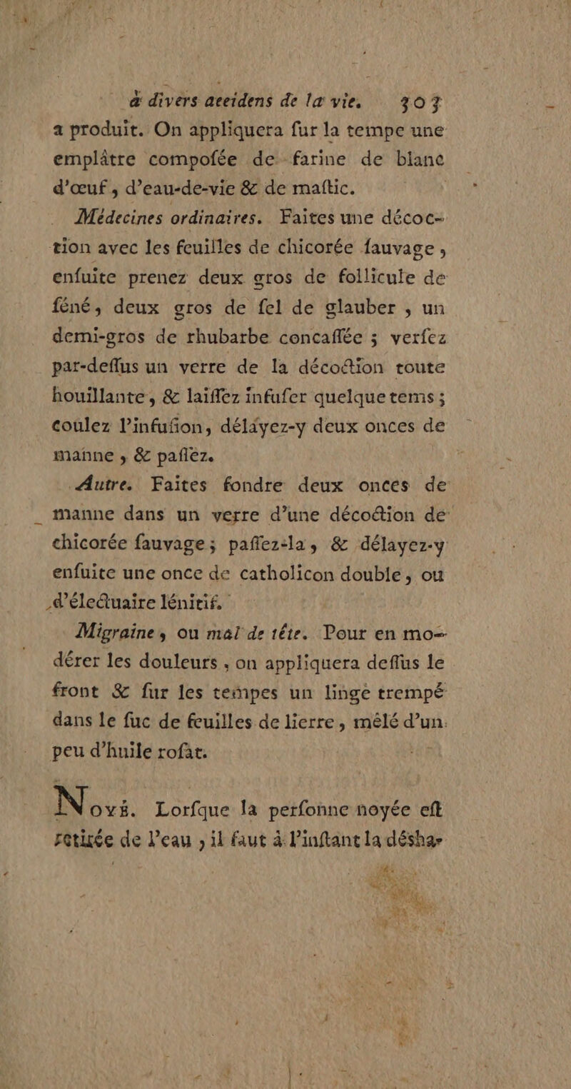 a produit. On appliquera fur la tempe une emplâtre compofée de farine de blanc d'œuf ,; d’eau-de-vie &amp; de matic. Médecines ordinaires. Faites une décoc- tion avec les feuilles de chicorée fauvage, enfuite prenez deux gros de follicute de féné, deux gros de fel de glauber ; un demi-gros de rhubarbe concaflée ; verfez par-deflus un verre de la décodion toute houillante, &amp; laiflez infufer quelque tems ; coulez l’infufon, déliyez-y deux onces de manne ; &amp; pañez. Autre. Faites fondre deux onces de manne dans un verre d’une déco&amp;ion dé: chicorée fauvage; pañez:la, &amp; délayez-y enfuite une once de catholicon double, ou déleduaire lénitif, Migraine, ou mal dr tête. Pour en mo-- dérer les douleurs ; on appliquera deflus le front &amp; fur les teñpes un linge trempé dans le fuc de feuilles de lierre, mêlé d’un. peu d’huile rofat. NS: Lorfque la perfonne noyée eft retiée de Peau ; il faut à Pinftant la désha-