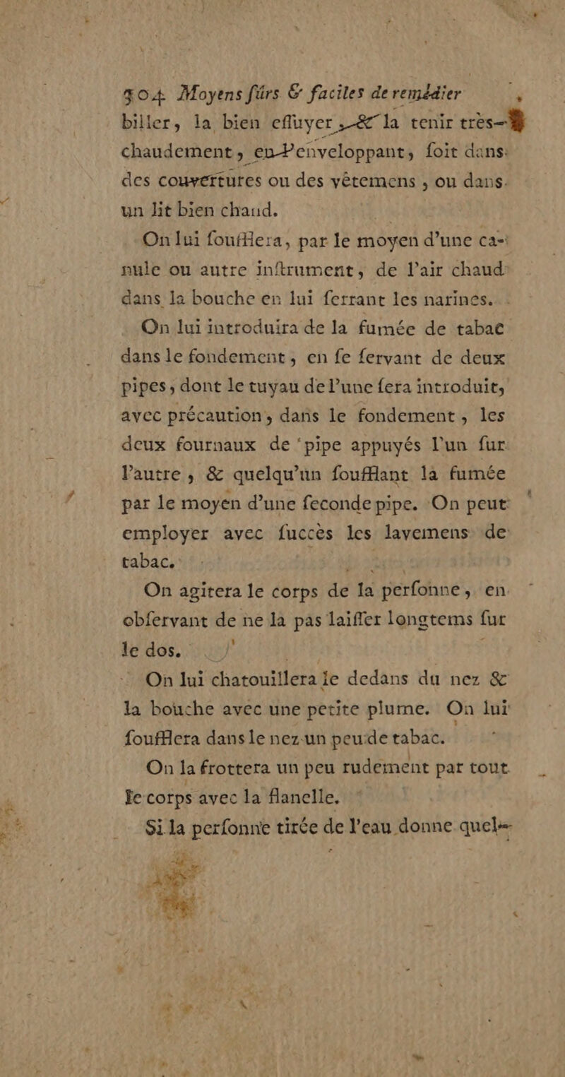 PME biller, la bien efluyer ,-&amp;la tenir très} chaudement, en Penveloppant, foit dans: des couvertures ou des yêteimens , ou dans. un Jit bien chaud, On lui foufiera, par le moyen d’une ca: nule ou autre inftrument, de l'air chaud dans la bouche en lui ferrant les narinés. On lui introduira de la fumée de tabac dans le fondement, en fe fervant de deux pipes, dont le tuyau de l’une fera introduit, avec précaution, dans le fondement, les deux fournaux de ‘pipe appuyés l’un fur Pautre , &amp; quelqu'un fouflant la fumée par le moyen d’une feconde pipe. On peut: employer avec fuccès les lavemens de: tabac. 36 a à On agitera le corps de la perfonne, en obfervant de ne la pas laïfler longtems fur le dos. On lui chatouiilera ie dedans du nez &amp; la bouche avec une petite plume. On lui foufflera dans Le nez.un peude tabac. On la frottera un peu rudement par tout Je corps avec la flanelle. Si la perfonne tirée de l’eau donne quel MS 24